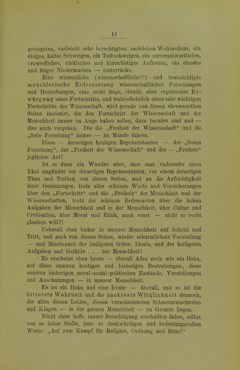 geringsten, vielleicht sehr berechtigten, sachlichen Wohlwollens, ein eisiges, kaltes Schweigen, ein Todtschweigen, ein unverantwortliches, verwerfliches, tückisches und hinterlistiges Auftreten, ein elendes und feiges Niedermachen — hinterrücks. Eine wissentliche (wissenschaftliche!?) und beabsichtigte meuchlerische Erdrosselung wissenschaftlicher Forschungen und Bestrebungen, eine recht feige, elende, aber regelrechte Er- würgung eines Fortschritts, und wahrscheinlich eines sehr wichtigen Fortschritts der Wissenschaft, wird gerade von diesen ehrenwerthen Seiten inscenirt, die den Fortschritt der Wissenschaft und der Menschheit immer im Auge haben sollen, dazu berufen sind und — dies auch vorgeben. Die die „Freiheit der Wissenschaft und die „freie Forschung immer — im Munde führen. Diese — derartigen heutigen Repräsentanten — der „freien Forschung, der „Freiheit der Wissenschaft und der — „Freiheit jeglicher Art! Ist es dann ein Wunder aber, class man vielerseits einen Ekel empfindet vor derartigen Repräsentanten, vor einem derartigen Thun und Treiben von diesen Seiten, und an die Aufrichtigkeit ihrer Gesinnungen, trotz aller schönen Worte und Versicherungen über den „Fortschritt und die „Freiheit der Menschheit und der Wissenschaften, trotz der schönen Redensarten über die hohen Aufgaben der Menschheit und in der Menschheit, über Cultur und Civilisation, über Moral und Ethik, auch sonst — nicht so recht glauben will?! Ueberall eben bisher in unserer Menschheit auf Schritt und Tritt, und auch von diesen Seiten, wieder erbärmlichste Verstellung — und Missbrauch der heiligsten Güter, Ideale, und der heiligsten Aufgaben und Gefühle . . . der Menschheit! Es erscheint eben heute — überall Alles noch wie ein Hohn, auf diese unseren heutigen und bisherigen Bestrebungen, diese unseren bisherigen moral- social -politischen Zustände, Vorstellungen und Anschauungen — in unserer Menschheit. Es ist ein Hohn und eine Ironie — überall, und es ist die bitterste Wahrheit und die nackteste Wirklichkeit dennoch, die allen diesen Leiden, diesen verschiedensten Schmerzensschreien und Klagen — in der ganzen Menschheit — zu Grunde liegen. Nicht ohne tiefe, innere Berechtigung erschallten daher, selbst von so hoher Stelle, jene so denkwürdigen und bedeutungsvollen Worte: „Auf zum Kampf für Religion, Ordnung und Sitte!{{