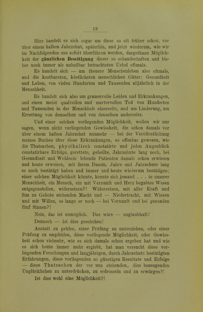 Hier handelt es sich sogar um diese so oft früher schon, vor über einem halben Jahrzehnt, späterhin, und jetzt wiederum, wie wir im Nachfolgenden uns sofort überführen werden, dargethane Möglich- keit der gänzlichen Beseitigung dieser so schauderhaften und bis- her noch immer als unheilbar betrachteten Uebel oftmals. Es handelt sich — um theuere Menschenleben also oftmals, und die kostbarsten, köstlichsten menschlichen Güter: Gesundheit und Leben, von vielen Hunderten und Tausenden alljährlich in der Menschheit. Es handelt sich also um grauenvolle Leiden und Erkrankungen, und einen meist qualvollen und martervollen Tod von Hunderten und Tausenden in der Menschheit einerseits, und um Linderung, um Errettung von demselben und von denselben anderseits. Und einer solchen vorliegenden Möglichkeit, wollen wir nur sagen, wenn nicht vorliegenden Gewissheit, die schon damals vor über einem halben Jahrzehnt nunmehr — bei der Veröffentlichung meines Buches über diese Erkrankungen, so offenbar gewesen, wie die Thatsachen, physikalisch constatirte und jeden Augenblick constatirbare Erfolge, gerettete, geheilte, Jahrzehnte lang noch, bei Gesundheit und Wohlsein lebende Patienten damals schon erwiesen und heute erweisen, mit ihrem Dasein, Jahre und Jahrzehnte lang- es noch bestätigt haben und immer und heute wiederum bestätigen; einer solchen Möglichkeit könnte, konnte sich jemand ... in unserer Menschheit, ein Mensch, ein mit Vernunft und Herz begabtes Wesen entgegenstellen, widersetzen?! Widersetzen, mit aller Kraft und ihm zu Gebote stehenden Macht und — Niedertracht, mit Wissen und mit Willen, so lange er noch — bei Vernunft und bei gesunden fünf Sinnen?! Nein, das ist unmöglich. Das wäre — unglaubhaft! Dennoch — ist dies geschehen! Anstatt zu prüfen, einer Prüfung zu unterziehen, oder einer Prüfung zu empfehlen, diese vorliegende Möglichkeit, oder Gewiss- heit schon vielmehr, wie es sich damals schon ergeben hat und wie es sich heute immer mehr ergiebt, hat man versucht diese vor- liegenden Forschungen und langjährigen, durch Jahrzehnte bestätigten Erfahrungen, diese vorliegenden so günstigen Resultate und Erfolge — diese Thatsachen der vor uns stehenden, dies bezeugenden Unglücklichen zu unterdrücken, zu erdrosseln und zu erwürgen?! Ist dies wohl eine Möglichkeit?!