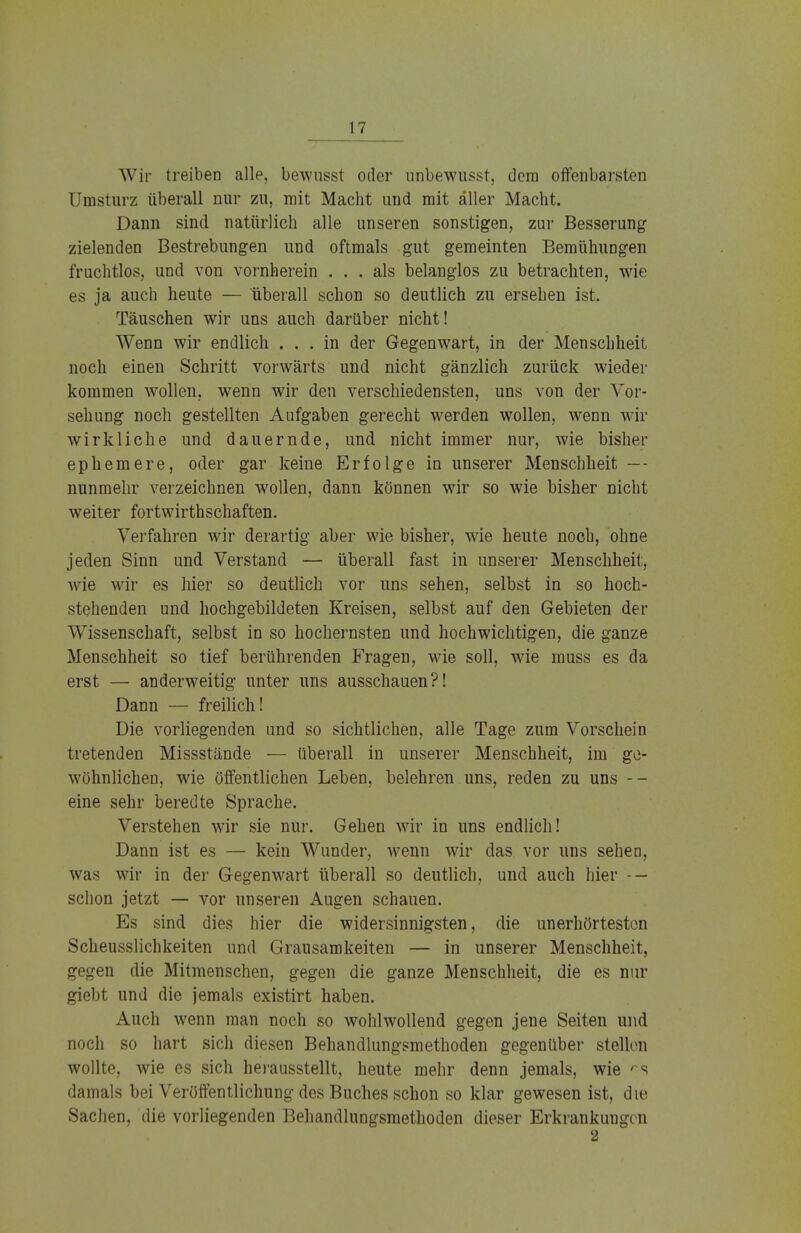 Wir treiben alle, bewnsst oder unbewusst, dem offenbarsten Umsturz überall nur zu, mit Macht und mit aller Macht. Dann sind natürlich alle unseren sonstigen, zur Besserung zielenden Bestrebungen und oftmals gut gemeinten Bemühungen fruchtlos, und von vornherein ... als belanglos zu betrachten, wie es ja auch heute — uberall schon so deutlich zu ersehen ist. Täuschen wir uns auch darüber nicht! Wenn wir endlich ... in der Gegenwart, in der Menschheit noch einen Schritt vorwärts und nicht gänzlich zurück wieder kommen wollen, wenn wir den verschiedensten, uns von der Vor- sehung noch gestellten Aufgaben gerecht werden wollen, wenn wir wirkliche und dauernde, und nicht immer nur, wie bisher ephemere, oder gar keine Erfolge in unserer Menschheit — nunmehr verzeichnen wollen, dann können wir so wie bisher nicht weiter fortwirthschaften. Verfahren wir derartig aber wie bisher, wie heute noch, ohne jeden Sinn und Verstand — überall fast in unserer Menschheit, wie wir es hier so deutlich vor uns sehen, selbst in so hoch- stehenden und hochgebildeten Kreisen, selbst auf den Gebieten der Wissenschaft, selbst in so hochernsten und hochwichtigen, die ganze Menschheit so tief berührenden Fragen, wie soll, wie muss es da erst — anderweitig unter uns ausschauen?! Dann — freilich! Die vorliegenden und so sichtlichen, alle Tage zum Vorschein tretenden Missstände — überall in unserer Menschheit, im ge- wöhnlichen, wie öffentlichen Leben, belehren uns, reden zu uns -- eine sehr beredte Sprache. Verstehen wir sie nur. Gehen wir in uns endlich! Dann ist es — kein Wunder, wenn wir das vor uns sehet), was wir in der Gegenwart überall so deutlich, und auch hier - — schon jetzt — vor unseren Augen schauen. Es sind dies hier die widersinnigsten, die unerhörtesten Scheusslichkeiten und Grausamkeiten — in unserer Menschheit, gegen die Mitmenschen, gegen die ganze Menschheit, die es nur giebt und die jemals existirt haben. Auch wenn man noch so wohlwollend gegen jene Seiten und noch so hart sich diesen Behandlungsmethoden gegenüber stellen wollte, wie es sich herausstellt, heute mehr denn jemals, wie rs damals bei Veröffentlichung des Buches schon so klar gewesen ist, die Sachen, die vorliegenden Behandlungsmethoden dieser Erkrankungen 2