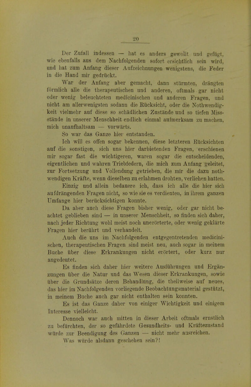 Der Zufall indessen — hat es anders gewollt und gefügt, wie ebenfalls aus dem Nachfolgenden sofort ersichtlich sein wird, und hat zum Anfang dieser Aufzeichnungen wenigstens, die Feder in die Hand mir gedrückt. War der Anfang aber gemacht, dann stürmten, drängten förmlich alle die therapeutischen und anderen, oftmals gar nicht oder wenig beleuchteten medicinischen und anderen Fragen, und nicht am allerwenigsten sodann die Rücksicht, oder die Nothwendig- keit vielmehr auf diese so schädlichen Zustände und so tiefen Miss- stände in unserer Menschheit endlich einmal aufmerksam zu machen, mich unaufhaltsam — vorwärts. So war das Ganze hier entstanden. Ich will es offen sogar bekennen, diese letzteren Rücksichten auf die sonstigen, sich uns hier darbietenden Fragen, erschienen mir sogar fast die wichtigeren, waren sogar die entscheidenden, eigentlichen und wahren Triebfedern, die mich zum Anfang geleitet, zur Fortsetzung und Vollendung getrieben, die mir die dazu not- wendigen Kräfte, wenn dieselben zu erlahmen drohten, verliehen hatten. Einzig und allein bedauere ich, dass ich alle die hier sich aufdrängenden Fragen nicht, so wie sie es verdienten, in ihrem ganzen Umfange hier berücksichtigen konnte. Da aber auch diese Fragen bisher wenig, oder gar nicht be- achtet geblieben sind — in unserer Menschheit, so finden sich daher, nach jeder Richtung wohl meist noch unerörterte, oder wenig geklärte Fragen hier berührt und verhandelt. Auch die uns im Nachfolgenden entgegentretenden medicini- schen, therapeutischen Fragen sind meist neu, auch sogar in meinem Buche über diese Erkrankungen nicht erörtert, oder kurz nur angedeutet. Es finden sich daher hier weitere Ausführungen und Ergän- zungen über die Natur und das Wesen dieser Erkrankungen, sowie über die Grundsätze deren Behandlung, die theilweise auf neues, das hier im Nachfolgenden vorliegende Beobachtungsmaterial gestützt, in meinem Buche auch gar nicht enthalten sein konnten. Es ist das Ganze daher von einiger Wichtigkeit und einigem Interesse vielleicht. Dennoch war auch mitten in dieser Arbeit oftmals ernstlich zu befürchten, der so gefährdete Gesundheits- und Kräftezustand würde zur Beendigung des Ganzen — nicht mehr ausreichen. Was würde alsdann geschehen sein?!