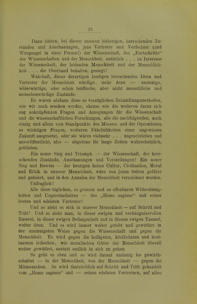 Dann hätten,, bei diesen unseren bisherigen, herrschenden Zu- ständen und Anschauungen, jene Vertreter und Verfechter (und Würgengel in einer Person!) der Wissenschaft, des „Fortschritts'' der AVissenschaften und der Menschheit, natürlich ... im Interesse der Wissenschaft, der leidenden Menschheit und der Menschlich- keit ... die Oberhand behalten, gesiegt! Wahrhaft, dieser derartigen heutigen herrschenden Ideen und Vertreter der Menschheit würdige, mehr denn — unsinnige, widerwärtige, oder schon teuflische, aber nicht menschliche und menschenwürdige Zustände. Es wären alsdann diese so vorzüglichen Behandlungsmethoden, wie wir noch ersehen werden, ebenso wie die weiteren daran sich eng anknüpfenden Fragen und Anregungen für die Wissenschaft und die wissenschaftlichen Forschungen, alle die nächfolgenden, auch einzig und allein vom Standpunkte des Messers und der Operationen so wichtigen Fragen, weiteren Fährlichkeiten einer ungewissen Zukunft ausgesetzt, oder sie wären vielmehr . . . ungeschrieben und unveröffentlicht, also — abgethan für lange Zeiten wahrscheinlich, geblieben. Ein neuer Sieg und Triumph — der Wissenschaft, der herr- schenden Zustände, Anschauungen und Vorstellungen! Ein neuer Sieg und Beweis — der heutigen hohen Cultur, Civilisation, Moral und Ethik in unserer Menschheit, wäre von jenen Seiten geführt und gefeiert, und in den Annalen der Menschheit verzeichnet worden. Unfraglich! Alle diese täglichen, so grossen und so offenbaren Widersinnig- keiten und Ungereimtheiten — des „Homo sapiens und seiner besten und edelsten Vertreter! Und so zieht es sich in unserer Menschheit — auf Schritt und Tritt! Und so zieht man, in dieser ewigen und verhängnissvollen Raserei, in dieser ewigen Befangenheit und in diesem ewigen Taumel, weiter denn. Und es wird immer weiter getobt und gewüthet in der unsinnigsten Weise gegen die Wissenschaft und gegen die Menschheit. Es wird gegen die heiligsten, köstlichsten und kost- barsten irdischen, wie moralischen Güter der Menschheit überall weiter gewüthet, anstatt endlich in sich zu gehen. So geht es eben und so wird darauf unsinnig los gewirth- schaftet — in der Menschheit, von der Menschheit — gegen die Mitmenschen. So wird thatsächlich auf Schritt und Tritt gehandelt vom „Homo sapiens und — seinen edelsten Vertretern, auf allen