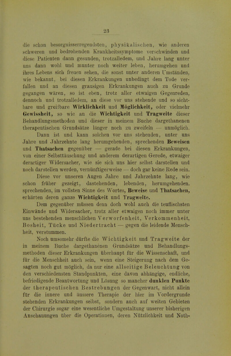 die schon besorgnisserregendsten, physikalischen, wie anderen schweren und bedrohenden Krankheitssymptome verschwinden und diese Patienten dann gesunden, trotzalledem, und Jahre lang unter uns dann wohl und munter noch weiter leben, herumgehen und ihres Lebens sich freuen sehen, die sonst unter anderen Umständen, wie bekannt, bei diesen Erkrankungen unbedingt dem Tode ver- fallen und an diesen grausigen Erkrankungen auch zu Grunde gegangen wären, so ist eben, trotz aller etwaigen Gegenreden, dennoch und trotzalledem, an diese vor uns stehende und so sicht- bare und greifbare Wirklichkeit und Möglichkeit, oder vielmehr Gewissheit, so wie an die Wichtigkeit und Tragweite dieser Behandlungsmethoden und dieser in meinem Buche dargethanenen therapeutischen Grundsätze länger noch zu zweifeln — unmöglich. Dann ist und kann solchen vor uns stehenden, unter uns Jahre und Jahrzehnte lang herumgehenden, sprechenden Beweisen und Thatsachen gegenüber — gerade bei diesen Erkrankungen, von einer Selbsttäuschung und anderem derartigen Gerede, etwaiger derartiger Widersacher, wie sie sich uns hier selbst darstellen und noch darstellen werden, vernünftigerweise — doch gar keine Rede sein. Diese vor unseren Augen Jahre und Jahrzehnte lang, wie schon früher gezeigt, dastehenden, lebenden, herumgehenden, sprechenden, im vollsten Sinne des Wortes, Beweise und Thatsachen, erhärten deren ganze Wichtigkeit und Tragweite. Dem gegenüber müssen denn doch wohl auch die teuflischsten Einwände und Widersacher, trotz aller etwaigen noch immer unter uns bestehenden menschlichen Verworfenheit, Verkommenheit, Bosheit, Tücke und Niedertracht — gegen die leidende Mensch- heit, verstummen. Noch umsomehr dürfte die Wichtigkeit und Tragweite der in meinem Buche dargethanenen Grundsätze und Behandlungs- methoden dieser Erkrankungen überhaupt für die Wissenschaft, und für die Menschheit auch sein, wenn eine Steigerung nach dem Ge- sagten noch gut möglich, da nur eine allseitige Beleuchtung von den verschiedensten Standpunkten, eine davon abhängige, endliche, befriedigende Beantwortung und Lösung so mancher dunklen Punkte der therapeutischen Bestrebungen der Gegenwart, nicht allein für die innere und äussere Therapie der hier im Vordergrunde stehenden Erkrankungen selbst, sondern auch auf weiten Gebieten der Chirurgie sogar eine wesentliche Umgestaltung unserer bisherigen Anschauungen über die Operationen, deren Nützlichkeit und Noth-