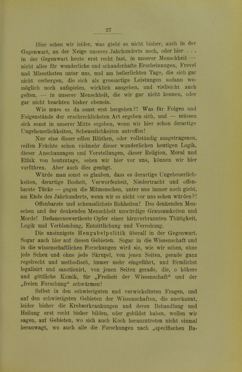 Hier sehen wir leider, was giebt es nicht bisher, auch in der Gegenwart, an der Neige unseres Jahrhunderts noch, oder hier . . . in der Gegenwart heute erst recht fast, in unserer Menschheit - nicht alles für wunderliche und schauderhafte Erscheinungen, Frevel und Missethaten unter uns, und am hellerlichten Tage, die sich gar nicht verbergen, die sich als grossartige Leistungen sodann wo- möglich noch aufspielen, wirklich ausgeben, und vielleicht auch gelten, — in unserer Menschheit, die wir gar nicht kennen, oder gar nicht beachten bisher obenein. Wie muss es da sonst erst hergehen?! Was für Folgen und Folgenstände der erschrecklichsten Art ergeben sich, und — müssen sich sonst in unserer Mitte ergeben, wenn wir hier schon derartige Ungeheuerlichkeiten, Scheusslichkeiten antreffen! Nur eine dieser edlen Blüthen, oder vollständig ausgetragenen, reifen Früchte schon vielmehr dieser wunderlichen heutigen Logik, dieser Anschauungen und Vorstellungen, dieser Religion, Moral und Ethik von heutzutage, sehen wir hier vor uns, können wir hier vorführen. Aber auch dies genügt. Würde man sonst es glauben, dass es derartige Ungeheuerlich- keiten, derartige Bosheit, Verworfenheit, Niedertracht und offen- barste Tücke — gegen die Mitmenschen, unter uns immer noch giebt, am Ende des Jahrhunderts, wenn wir es nicht vor uns sehen würden?! Offenbarste und scheusslichste Rohheiten! Des denkenden Men- schen und der denkenden Menschheit unwürdige Grausamkeiten und Morde! Bedauernswertheste Opfer einer hirnverbrannten Thätigkeit, Logik und Verblendung, Entsittlichung und Verrohung. Die unsinnigste Heugabelpolitik überall in der Gegenwart. Sogar auch hier auf diesen Gebieten. Sogar in die Wissenschaft und in die wissenschaftlichen Forschungen wird sie, wie wir sehen, ohne jede Scheu und ohne jede Skrupel, von jenen Seiten, gerade ganz regelrecht und methodisch, immer mehr eingeführt, und förmlichst legalisirt und sanctionirt, von jenen Seiten gerade, die, o höhere und göttliche Komik, für „Freiheit der Wissenschaft und der „freien Forschung schwärmen! Selbst in den schwierigsten und verwickeltsten Fragen, und auf den schwierigsten Gebieten der Wissenschaften, die anerkannt, leider bisher die Krebserkrankungen und deren Behandlung und Heilung erst recht bisher bilden, oder gebildet haben, wollen wir sagen, auf Gebieten, wo sich auch Koch heranzutreten nicht einmal heranwagt, wo auch alle die Forschungen nach „specifischen Ba-