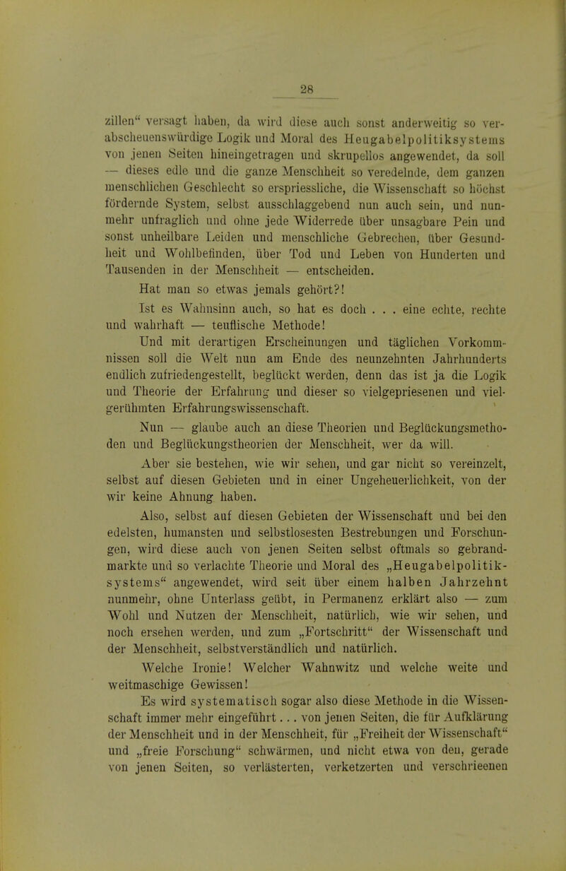 Zilien versagt haben, da wird diese auch sonst anderweitig so ver- abscheuenswiirdige Logik und Moral des Heugabelpolitiksysteins von jenen Seiten hineingetragen und skrupellos angewendet, da soll — dieses edle und die ganze Menschheit so veredelnde, dem ganzen menschlichen Geschlecht so erspriessliche, die Wissenschaft so hüchst fördernde System, selbst ausschlaggebend nun auch sein, und nun- mehr unfraglich und ohne jede Widerrede über unsagbare Pein und sonst unheilbare Leiden und menschliche Gebrechen, über Gesund- heit und Wohlbefinden, über Tod und Leben von Hunderten und Tausenden in der Menschheit — entscheiden. Hat man so etwas jemals gehört?! Ist es Wahnsinn auch, so hat es doch . . . eine echte, rechte und wahrhaft — teuflische Methode! Und mit derartigen Erscheinungen und täglichen Vorkomm- nissen soll die Welt nun am Ende des neunzehnten Jahrhunderts endlich zufriedengestellt, beglückt werden, denn das ist ja die Logik und Theorie der Erfahrung und dieser so vielgepriesenen und viel- gerühmten Erfahrungswissenschaft. Nun — glaube auch an diese Theorien und Beglückungsmetho- den und Beglückungstheorien der Menschheit, wer da will. Aber sie bestehen, wie wir sehen, und gar nicht so vereinzelt, selbst auf diesen Gebieten und in einer Ungeheuerlichkeit, von der wir keine Ahnung haben. Also, selbst auf diesen Gebieten der Wissenschaft und bei den edelsten, humansten und selbstlosesten Bestrebungen und Forschun- gen, wird diese auch von jenen Seiten selbst oftmals so gebrand- markte und so verlachte Theorie und Moral des „Heugabelpolitik- systems angewendet, wird seit über einem halben Jahrzehnt nunmehr, ohne Unterlass geübt, in Permanenz erklärt also — zum Wohl und Nutzen der Menschheit, natürlich, wie wir sehen, und noch ersehen werden, und zum „E'ortschritt der Wissenschaft und der Menschheit, selbstverständlich und natürlich. Welche Ironie! Welcher Wahnwitz und welche weite und weitmaschige Gewissen! Es wird systematisch sogar also diese Methode in die Wissen- schaft immer mehr eingeführt... von jenen Seiten, die für Aufklärung der Menschheit und in der Menschheit, für „Freiheit der Wissenschaft und „freie Forschung schwärmen, und nicht etwa von den, gerade von jenen Seiten, so verlästerten, verketzerten und verschrieenen
