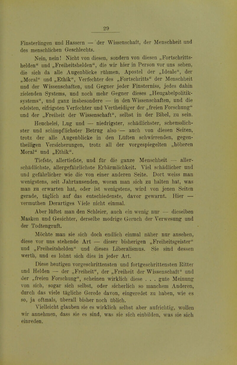 Finsterlingen und Hassern — der Wissenschaft, der Menschheit und des menschlichen Geschlechts. • Nein, nein! Nicht von diesen, sondern von diesen „Fortschritts- helden und „Freiheitshelden, die wir hier in Person vor uns sehen, die sich da alle Augenblicke rühmen, Apostel der „Ideale, der „Moral und „Ethik, Verfechter des „Fortschritts der Menschheit und der Wissenschaften, und Gegner jeder Finsterniss, jedes dahin zielenden Systems, und noch mehr Gegner dieses „Heugabelpolitik- systems, und ganz insbesondere — in den Wissenschaften, und die edelsten, eifrigsten Verfechter und Vertheidiger der „freien Forschung und der „Freiheit der Wissenschaft, selbst in der Bibel, zu sein. Heuchelei, Lug und — niedrigster, schädlichster, scheusslich- ster und schimpflichster Betrug also — auch von diesen Seiten, trotz der alle Augenblicke in den Lüften schwirrenden, gegen- teiligen Versicherungen, trotz all der vorgespiegelten „höheren Moral und „Ethik. Tiefste, allertiefste, und für die ganze Menschheit — aller- schädlichste, allergefährlichste Erbärmlichkeit. Viel schädlicher und und gefährlicher wie die von einer anderen Seite. Dort weiss man wenigstens, seit Jahrtausenden, woran man sich zu halten hat, was man zu erwarten hat, oder ist wenigstens, wird von jenen Seiten gerade, täglich auf das entschiedenste, davor gewarnt. Hier — vermuthen Derartiges Viele nicht einmal. Aber lüftet man den Schleier, auch ein wenig nur — dieselben Masken und Gesichter, derselbe modrige Geruch der Verwesung und der Todtengruft. Möchte mau sie sich doch endlich einmal näher nur ansehen, diese vor uns stehende Art — dieser bisherigen „Freiheitsgeister und „Freiheitshelden und dieses Liberalismus. Sie sind dessen werth, und es lohnt sich dies in jeder Art. Diese heutigen vorgeschrittensten und fortgeschrittensten Kitter und Helden — der „Freiheit, der „Freiheit der Wissenschaft und der „freien Forschung, scheinen wirklich diese . . . gute Meinung von sich, sogar sich selbst, oder sicherlich so manchem Anderen, durch das viele tägliche Gerede davon, eingeredet zu haben, wie es so, ja oftmals, überall bisher noch üblich. Vielleicht glauben sie es wirklich selbst aber aufrichtig, wollen wir annehmen, dass sie es sind, was sie sich einbilden, was sie sich einreden.