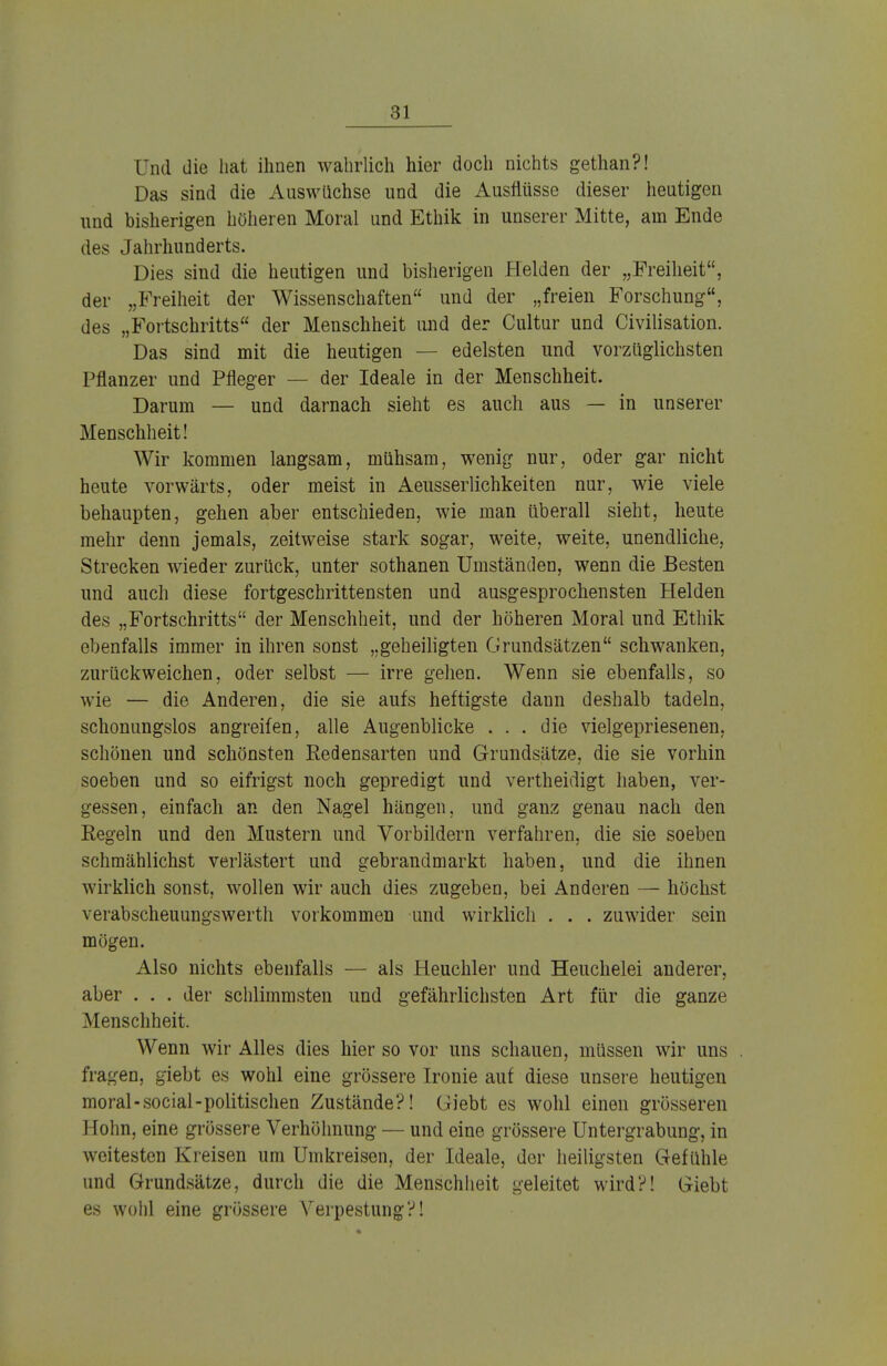 Und die hat ihnen wahrlich hier doch nichts gethan?! Das sind die Auswüchse und die Ausflüsse dieser heutigen und bisherigen höheren Moral und Ethik in unserer Mitte, am Ende des Jahrhunderts. Dies sind die heutigen und bisherigen Helden der „Freiheit, der „Freiheit der Wissenschaften und der „freien Forschung, des „Fortschritts der Menschheit und der Cultur und Civilisation. Das sind mit die heutigen — edelsten und vorzüglichsten Pflanzer und Pfleger — der Ideale in der Menschheit. Darum — und darnach sieht es auch aus — in unserer Menschheit! Wir kommen langsam, mühsam, wenig nur, oder gar nicht heute vorwärts, oder meist in Aeusserlichkeiten nur, wie viele behaupten, gehen aber entschieden, wie man überall sieht, heute mehr denn jemals, zeitweise stark sogar, weite, weite, unendliche, Strecken wieder zurück, unter sothanen Umständen, wenn die Besten und auch diese fortgeschrittensten und ausgesprochensten Helden des „Fortschritts der Menschheit, und der höheren Moral und Ethik ebenfalls immer in ihren sonst „geheiligten Grundsätzen schwanken, zurückweichen, oder selbst — irre gehen. Wenn sie ebenfalls, so wie — die Anderen, die sie aufs heftigste dann deshalb tadeln, schonungslos angreifen, alle Augenblicke ... die vielgepriesenen, schönen und schönsten Redensarten und Grundsätze, die sie vorhin soeben und so eifrigst noch gepredigt und vertheidigt haben, ver- gessen, einfach an den Nagel hängen, und ganz genau nach den Eegeln und den Mustern und Vorbildern verfahren, die sie soeben schmählichst verlästert und gebrandmarkt haben, und die ihnen wirklich sonst, wollen wir auch dies zugeben, bei Anderen — höchst verabscheuungswerth vorkommen und wirklich . . . zuwider sein mögen. Also nichts ebenfalls — als Heuchler und Heuchelei anderer, aber . . . der schlimmsten und gefährlichsten Art für die ganze Menschheit. Wenn wir Alles dies hier so vor uns schauen, müssen wir uns fragen, giebt es wohl eine grössere Ironie auf diese unsere heutigen moral-social-politischen Zustände?! Giebt es wohl einen grösseren Hohn, eine grössere Verhöhnung — und eine grössere Untergrabung, in weitesten Kreisen um Umkreisen, der Ideale, der heiligsten Gefühle und Grundsätze, durch die die Menschheit geleitet wird?! Giebt es wohl eine grössere Verpestung?!
