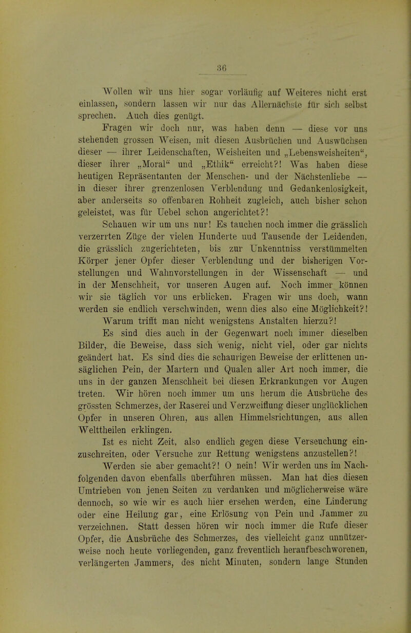 Wollen wir uns hier sogar vorläufig auf Weiteres nicht erst einlassen, sondern lassen wir nur das Allernächste für sich selbst sprechen. Auch dies genügt. Fragen wir doch nur, was haben denn — diese vor uns stehenden grossen Weisen, mit diesen Ausbrüchen und Auswüchsen dieser — ihrer Leidenschaften, Weisheiten und „Lebensweisheiten, dieser ihrer „Moral und „Ethik erreicht?! Was haben diese heutigen Repräsentanten der Menschen- und der Nächstenliebe — in dieser ihrer grenzenlosen Verblendung und Gedankenlosigkeit, aber anderseits so offenbaren Rohheit zugleich, auch bisher schon geleistet, was für Uebel schon angerichtet?! Schauen wir um uns nur! Es tauchen noch immer die grässlich verzerrten Züge der vielen Hunderte uud Tausende der Leidenden, die grässlich zugerichteten, bis zur Unkenntniss verstümmelten Körper jener Opfer dieser Verblendung und der bisherigen Vor- stellungen und Wahnvorstellungen in der Wissenschaft — und in der Menschheit, vor unseren Augen auf. Noch immer können wir sie täglich vor uns erblicken. Fragen wir uns doch, wann werden sie endlich verschwinden, wenn dies also eine Möglichkeit?! Warum trifft man nicht wenigstens Anstalten hierzu?! Es sind dies auch in der Gegenwart noch immer dieselben Bilder,, die Beweise, dass sich wenig, nicht viel, oder gar nichts geändert hat. Es sind dies die schaurigen Beweise der erlittenen un- säglichen Pein, der Martern und Qualen aller Art noch immer, die uns in der ganzen Menschheit bei diesen Erkrankungen vor Augen treten. Wir hören noch immer um uns herum die Ausbrüche des grössten Schmerzes, der Raserei und Verzweiflung dieser unglücklichen Opfer in unseren Ohren, aus allen Himmelsrichtungen, aus allen Welttheilen erklingen. Ist es nicht Zeit, also endlich gegen diese Verseuchung ein- zuschreiten, oder Versuche zur Rettung wenigstens anzustellen?! Werden sie aber gemacht?! 0 nein! Wir werden uns im Nach- folgenden davon ebenfalls überführen müssen. Man hat dies diesen Umtrieben von jenen Seiten zu verdanken und möglicherweise wäre dennoch, so wie wir es auch hier ersehen werden, eine Linderung oder eine Heilung gar, eine Erlösung von Pein und Jammer zu verzeichnen. Statt dessen hören wir noch immer die Rufe dieser Opfer, die Ausbrüche des Schmerzes, des vielleicht ganz unnützer- weise noch heute vorliegenden, ganz freventlich heraufbeschworenen, verlängerten Jammers, des nicht Minuten, sondern lange Stunden