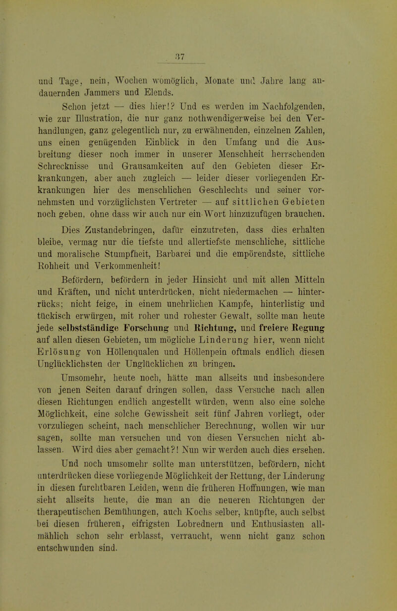 und Tage, nein. Wochen womöglich, Monate und Jahre lang an- dauernden Jammers und Elends. Schon jetzt — dies hier!? Und es werden im Nachfolgenden, wie zur Illustration, die nur ganz notwendiger weise bei den Ver- handlungen, ganz gelegentlich nur, zu erwähnenden, einzelnen Zahlen, uns einen genügenden Einblick in den Umfang und die Aus- breitung dieser noch immer in unserer Menschheit herrschenden Schrecknisse und Grausamkeiten auf den Gebieten dieser Er- krankungen, aber auch zugleich — leider dieser vorliegenden Er- krankungen hier des menschlichen Geschlechts und seiner vor- nehmsten und vorzüglichsten Vertreter — auf sittlichen Gebieten noch geben, ohne dass wir auch nur ein Wort hinzuzufügen brauchen. Dies Zustandebringen, dafür einzutreten, dass dies erhalten bleibe, vermag nur die tiefste und allertiefste menschliche, sittliche und moralische Stumpfheit, Barbarei und die empörendste, sittliche Rohheit und Verkommenheit! Befördern, befördern in jeder Hinsicht und mit allen Mitteln und Kräften, und nicht unterdrücken, nicht niedermachen — hinter- rücks; nicht feige, in einem unehrlichen Kampfe, hinterlistig und tückisch erwürgen, mit roher und rohester Gewalt, sollte man heute jede selbstständige Forschung und Richtung, und freiere Regung auf allen diesen Gebieten, um mögliche Linderung hier, wenn nicht Erlösung von Höllenqualen und Höllenpein oftmals endlich diesen Unglücklichsten der Unglücklichen zu bringen. Umsomehr, heute noch, hätte man allseits und insbesondere von jenen Seiten darauf dringen sollen, dass Versuche nach allen diesen Richtungen endlich angestellt würden, wenn also eine solche Möglichkeit, eine solche Gewissheit seit fünf Jahren vorliegt, oder vorzuliegen scheint, nach menschlicher Berechnung, wollen wir nur sagen, sollte man versuchen und von diesen Versuchen nicht ab- lassen. Wird dies aber gemacht?! Nun wir werden auch dies ersehen. Und noch umsomehr sollte man unterstützen, befördern, nicht unterdrücken diese vorliegende Möglichkeit der Rettung, der Linderung in diesen furchtbaren Leiden, wenn die früheren Hoffnungen, wie man sieht allseits heute, die man an die neueren Richtungen der therapeutischen Bemühungen, auch Kochs selber, knüpfte, auch selbst bei diesen früheren, eifrigsten Lobrednern und Enthusiasten all- mählich schon sein' erblasst, verraucht, wenn nicht ganz schon entschwunden sind.