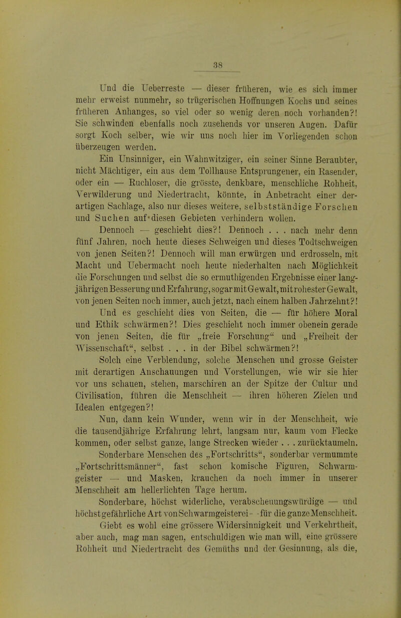 Und die Ueberreste — dieser früheren, wie es sich immer mehr erweist nunmehr, so trügerischen Hoffnungen Kochs und seines früheren Anhanges, so viel oder so wenig deren noch vorhanden?! Sie schwinden ebenfalls noch zusehends vor unseren Augen. Dafür sorgt Koch selber, wie wir uns noch hier im Vorliegenden schon überzeugen werden. Ein Unsinniger, ein Wahnwitziger, ein seiner Sinne Beraubter, nicht Mächtiger, ein aus dem Tollhause Entsprungener, ein Rasender, oder ein — Ruchloser, die grösste, denkbare, menschliche Rohheit. Verwilderung und Niedertracht, könnte, in Anbetracht einer der- artigen Sachlage, also nur dieses weitere, selbstständige Forschen und Suchen aufdiesen Gebieten verhindern wollen. Dennoch — geschieht dies?! Dennoch . . . nach mehr denn fünf Jahren, noch heute dieses Schweigen und dieses Todtschweigen von jenen Seiten?! Dennoch will man erwürgen und erdrosseln, mit Macht und Uebermacht noch heute niederhalten nach Möglichkeit die Forschungen und selbst die so ermuthigenden Ergebnisse einer lang- j ährigen Besserung und Erfahrung, sogar mit Gewalt, mit rohester G e walt, von jenen Seiten noch immer, auch jetzt, nach einem halben Jahrzehnt?! Und es geschieht dies von Seiten, die — für höhere Moral und Ethik schwärmen?! Dies geschieht noch immer obenein gerade von jenen Seiten, die für „freie Forschung und „Freiheit der Wissenschaft, selbst . , . in der Bibel schwärmen?! Solch eine Verblendung, solche Menschen und grosse Geister mit derartigen Anschauungen und Vorstellungen, wie wir sie hier vor uns schauen, stehen, marschiren an der Spitze der Cultur und Civilisation, führen die Menschheit — ihren höheren Zielen und Idealen entgegen?! Nun, dann kein Wunder, wenn wir in der Menschheit, wie die tausendjährige Erfahrung lehrt, langsam nur, kaum vom Flecke kommen, oder selbst ganze, lange Strecken wieder . . . zurücktaumeln. Sonderbare Menschen des „Fortschritts, sonderbar vermummte „Fortschrittsmänner, fast schon komische Figuren, Schwarm- geister — und Masken, krauchen da noch immer in unserer Menschheit am hellerlichten Tage herum. Sonderbare, höchst widerliche, verabscheuungswürdige - und höchst gefährliche Art von Schwarmgeisterei- -für die ganze Menschheit. (riebt es wohl eine grössere Widersinnigkeit und Verkehrtheit, aber auch, mag man sagen, entschuldigen wie man will, eine grössere Rohheit und Niedertracht des Gemüths und der Gesinnung, als die,