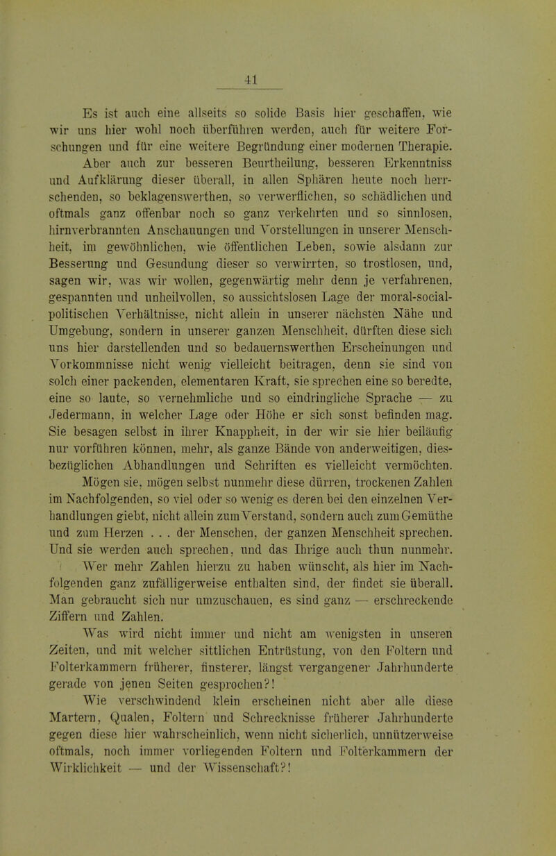 II Es ist auch eine allseits so solide Basis hier geschaffen, wie wir uns hier wohl noch überführen werden, auch für weitere For- schungen und für eine weitere Begründung einer modernen Therapie. Aber auch zur besseren Beurtheilung, besseren Erkenntniss und Aufklärung dieser überall, in allen Sphären heute noch herr- schenden, so beklagenswerthen, so verwerflichen, so schädlichen und oftmals ganz offenbar noch so ganz verkehrten und so sinnlosen, hirnverbrannten Anschauungen und Vorstellungen in unserer Mensch- heit, im gewöhnlichen, wie öffentlichen Leben, sowie alsdann zur Besserung und Gesundung dieser so verwirrten, so trostlosen, und, sagen wir, was wir wollen, gegenwärtig mehr denn je verfahrenen, gespannten und unheilvollen, so aussichtslosen Lage der moral-social- politischen Verhältnisse, nicht allein in unserer nächsten Nähe und Umgebung, sondern in unserer ganzen Menschheit, dürften diese sich uns hier darstellenden und so bedauernswerthen Erscheinungen und Vorkommnisse nicht wenig vielleicht beitragen, denn sie sind von solch einer packenden, elementaren Kraft, sie sprechen eine so beredte, eine so laute, so vernehmliche und so eindringliche Sprache — zu Jedermann, in welcher Lage oder Höhe er sich sonst befinden mag. Sie besagen selbst in ihrer Knappheit, in der wir sie hier beiläufig nur vorführen können, mehr, als ganze Bände von anderweitigen, dies- bezüglichen Abhandlungen und Schriften es vielleicht vermöchten. Mögen sie, mögen selbst nunmehr diese dürren, trockenen Zahlen im Nachfolgenden, so viel oder so wenig es deren bei den einzelnen Ver- handlungen giebt, nicht allein zum Verstand, sondern auch zumGemüthe und zum Herzen . . . der Menschen, der ganzen Menschheit sprechen. Und sie werden auch sprechen, und das Ihrige auch thun nunmehr. Wer mehr Zahlen hierzu zu haben wünscht, als hier im Nach- folgenden ganz zufälligerweise enthalten sind, der findet sie überall. Man gebraucht sich nur umzuschauen, es sind ganz — erschreckende Ziffern und Zahlen. Was wird nicht immer und nicht am wenigsten in unseren Zeiten, und mit welcher sittlichen Entrüstung, von den Foltern und Folterkammern früherer, finsterer, längst vergangener Jahrhunderte gerade von jenen Seiten gesprochen?! Wie verschwindend klein erscheinen nicht aber alle diese Martern, Qualen, Foltern und Schrecknisse früherer Jahrhunderte gegen diese hier wahrscheinlich, wenn nicht sicherlich, unnützerweise oftmals, noch immer vorliegenden Foltern und Polterkammern der Wirklichkeit — und der Wissenschaft?!