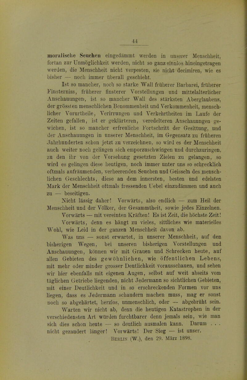 moralische Seuchen eingedämmt werden in unserer Menschheit, fortan zur Unmöglichkeit werden, nicht so ganz sinnlos hineingetragen werden, die Menschheit nicht verpesten, sie nicht decimiren, wie es bisher — noch immer überall geschieht. Ist so mancher, noch so starke Wall früherer Barbarei, früherer Finsterniss, früherer finsterer Vorstellungen und mittelalterlicher Anschauungen«, ist so mancher Wall des stärksten Aberglaubens, der grössten menschlichen Benommenheit und Verkommenheit, mensch- licher Vorurtheile, Verirrungen und Verkehrtheiten im Laufe der Zeiten gefallen, ist er geklärteren, veredeiteren Anschauungen ge- wichen, ist so mancher erfreuliche Fortschritt der Gesittung, und der Anschauungen in unserer Menschheit, im Gegensatz zu früheren Jahrhunderten schon jetzt zu verzeichnen, so wird es der Menschheit auch weiter noch gelingen sich emporzuschwingen und durchzuringen, zu den ihr von der Vorsehung gesetzten Zielen zu gelangen, so wird es gelingen diese heutigen, noch immer unter uns so schrecklich oftmals aufräumenden, verheerenden Seuchen und Geissehl des mensch- lichen Geschlechts, diese an dem innersten, besten und edelsten Mark der Menschheit oftmals fressenden Uebel einzudämmen und auch zu — beseitigen. Nicht lässig daher! Vorwärts, also endlich — zum Heil der Menschheit und der Völker, der Gesammtheit, sowie jedes Einzelnen. Vorwärts — mit vereinten Kräften! Es ist Zeit, die höchste Zeit! Vorwärts, denn es hängt zu vieles, sittliches wie materielles Wohl, wie Leid in der ganzen Menschheit davon ab. Was uns — sonst erwartet, in unserer Menschheit, auf den bisherigen Wegen, bei unseren bisherigen Vorstellungen und Anschauungen, können wir mit Grauen und Schrecken heute, auf allen Gebieten des gewöhnlichen, wie öffentlichen Lebens, mit mehr oder minder grosser Deutlichkeit vorausschauen, und sehen wir hier ebenfalls mit eigenen Augen, selbst auf weit abseits vom täglichen Getriebe liegenden, nicht Jedermann so sichtlichen Gebieten, mit einer Deutlichkeit und in so erschreckenden Formen vor uns liegen, dass es Jedermann schaudern machen muss, mag er sonst noch so abgehärtet, herzlos, unmenschlich, oder — abgebrüht sein. Warten wir nicht ab, denn die heutigen Katastrophen in der verschiedensten Art würden furchtbarer denn jemals sein, wie man sich dies schon heute — so deutlich ausmalen kann. Darum . . . nicht gezaudert länger! Vorwärts! Der Sieg — ist unser. Berlin (W.), den 29. März 1898.
