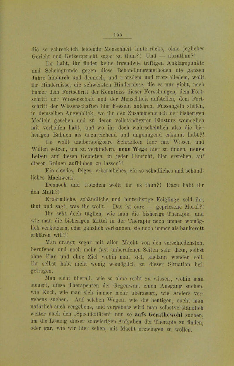 die so schrecklich leidende Menschheit hinterrücks, ohne jegliches Gericht und Ketzergericht sogar zu thun?! Und — abzuthun?! Ihr habt, ihr findet keine irgendwie triftigen Anklagepunkte und Scheingründe gegen diese Behandlungsmethoden die ganzen Jahre hindurch und dennoch, und trotzdem und trotz alledem, wollt ihr Hindernisse, die schwersten Hindernisse, die es nur giebt, noch immer dem Fortschritt der Kenntniss dieser Forschungen, dem Fort- schritt der Wissenschaft und der Menschheit aufstellen, dem Fort- schritt der Wissenschaften hier Fesseln anlegen, Fussangeln stellen, in demselben Augenblick, wo ihr den Zusammenbruch der bisherigen Medicin gesehen und zu deren vollständigsten Einsturz womöglich mit verholfen habt, und wo ihr doch wahrscheinlich also die bis- herigen Bahnen als unzureichend und ungenügend erkannt habt?! Ihr wollt unübersteigbare Schranken hier mit Wissen und Willen setzen, um zu verhindern, neue Wege hier zu finden, neues Leben auf diesen Gebieten, in jeder Hinsicht, hier erstehen, auf diesen Ruinen aufblühen zu lassen?! Ein elendes, feiges, erbärmliches, ein so schädliches und schänd- liches Machwerk. Dennoch und trotzdem wollt ihr es thun?! Dazu habt ihr den Muth?! Erbärmliche, schändliche und hinterlistige Feiglinge seid ihr, thut und sagt, was ihr wollt. Das ist eure — gepriesene Moral?! Ihr seht doch täglich, wie man die bisherige Therapie, und Avie man die bisherigen Mittel in der Therapie noch immer womög- lich verketzern, oder gänzlich verbannen, sie noch immer als bankerott erklären will?! Man drängt sogar mit aller Macht von den verschiedensten, berufenen und noch mehr fast unberufenen Seiten sehr dazu, selbst ohne Plan und ohne Ziel wohin man sich alsdann wrenden soll. Ihr selbst habt nicht wenig womöglich zu dieser Situation bei- getragen. Man sieht überall, wie so ohne recht zu wissen, wohin man steuert, diese Therapeuten der Gegenwart einen Ausgang suchen, wie Koch, wie man sich immer mehr überzeugt, wie Andere ver- gebens suchen. Auf solchen Wegen, wie die heutigen, sucht man natürlich auch vergebens, und vergebens wird man selbstverständlich weiter nach den „Speciücitäten nun so aufs Gerathewohl suchen, um die Lösung dieser schwierigen Aufgaben der Therapie zu finden, oder gar, wie wir hier sehen, mit Macht erzwingen zu wollen.