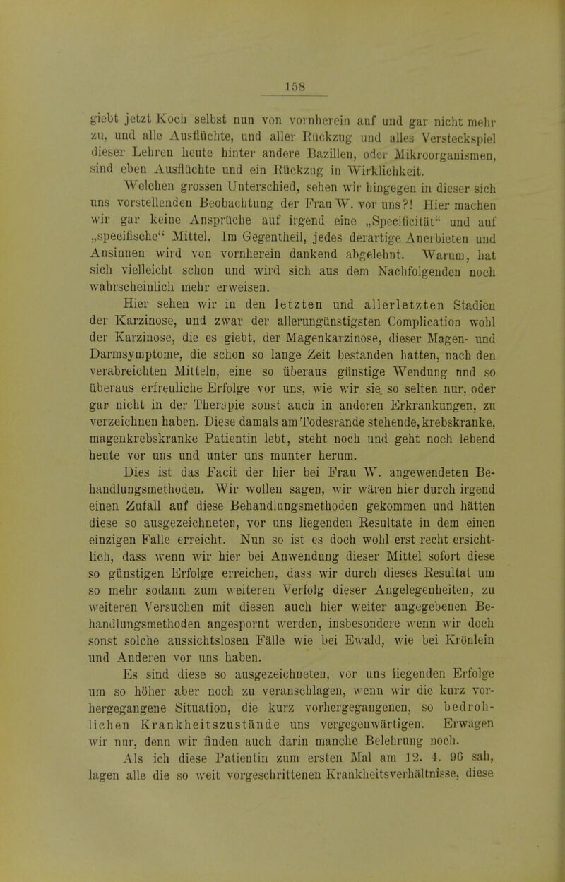 giebt jetzt Koch selbst nun von vornherein auf und gar nicht mehr zu, und alle Ausflüchte, und aller Rückzug und alles Versteckspiel dieser Lehren heute hinter andere Bazillen, oder Mikroorganismen, sind eben Ausflüchte und ein Rückzug in Wirklichkeit. Welchen grossen Unterschied, sehen wir hingegen in dieser sich uns vorstellenden Beobachtung der Frau W. vor uns?! Hier machen wir gar keine Ansprüche auf irgend eine „Specificität und auf „speeifische Mittel. Im Gegentheil, jedes derartige Anerbieten und Ansinnen wird von vornherein dankend abgelehnt. Warum, hat sich vielleicht schon und wird sich aus dem Nachfolgenden noch wahrscheinlich mehr erweisen. Hier sehen wir in den letzten und allerletzten Stadien der Karzinose, und zwar der allerungünstigsten Complication wohl der Karzinose, die es giebt, der Magenkarzinose, dieser Magen- und Darmsymptome, die schon so lange Zeit bestanden hatten, nach den verabreichten Mitteln, eine so überaus günstige Wendung und so überaus erfreuliche Erfolge vor uns, wie wir sie. so selten nur, oder gar nicht in der Therapie sonst auch in anderen Erkrankungen, zu verzeichnen haben. Diese damals am Todesrande stehende, krebskranke, magenkrebskranke Patientin lebt, steht noch und geht noch lebend heute vor uns und unter uns munter herum. Dies ist das Facit der hier bei Frau W. angewendeten Be- handlungsmethoden. Wir wollen sagen, wir wären hier durch irgend einen Zufall auf diese Behandlungsmethoden gekommen und hätten diese so ausgezeichneten, vor uns liegenden Resultate in dem einen einzigen Falle erreicht. Nun so ist es doch wohl erst recht ersicht- lich, dass wenn wir hier bei Anwendung dieser Mittel sofort diese so günstigen Erfolge erreichen, dass wir durch dieses Resultat um so mehr sodann zum weiteren Verfolg dieser Angelegenheiten, zu weiteren Versuchen mit diesen auch hier weiter angegebenen Be- handlungsmethoden angespornt werden, insbesondere wenn wir doch sonst solche aussichtslosen Fälle wie bei EAvald, wie bei Krönlein und Anderen vor uns haben. Es sind diese so ausgezeichneten, vor uns liegenden Erfolge um so höher aber noch zu veranschlagen, wenn wir die kurz vor- hergegangene Situation, die kurz vorhergegangenen, so bedroh- lichen Krankheitszustände uns vergegenwärtigen. Erwägen wir nur, denn wir finden auch darin manche Belehrung noch. Als ich diese Patientin zum ersten Mal am 12. 4. 96 sah, lagen alle die so weit vorgeschrittenen KrankheitsVerhältnisse, diese