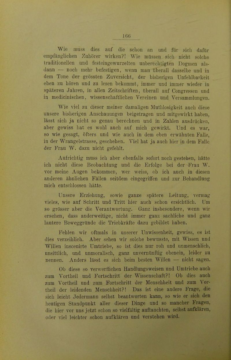 Wie muss dies auf die schon an und für sich dafür empfänglichen Zuhörer wirken?! Wie müssen sich nicht solche traditionellen und festeingewurzelten unberechtigten Dogmen als- dann — noch mehr befestigen, wenn man überall dasselbe und in dem Tone der grössten Zuversicht, der bisherigen Unfehlbarkeit eben zu hören und zu lesen bekommt, immer und immer wieder in späteren Jahren, in allen Zeitschriften, überall auf Congressen und in medicinischen, wissenschaftlichen Vereinen und Versammlungen. Wie viel zu dieser meiner damaligen Muthlosigkeit auch diese unsere bisherigen Anschauungen beigetragen und mitgewirkt haben, lässt sich ja nicht so genau berechnen und in Zahlen ausdrücken, aber gewiss hat es wohl auch auf mich gewirkt. Und es war, so wie gesagt, öfters und wie auch in dem eben erwähnten Falle, in der Wrangelstrasse, geschehen. Viel hat ja auch hier in dem Falle der Frau W. dazu nicht gefehlt. Aufrichtig muss ich aber ebenfalls sofort noch gestehen, hätte ich nicht diese Beobachtung und die Erfolge bei der Frau W. vor meine Augen bekommen, wer weiss, ob ich auch in diesen anderen ähnlichen Fällen seitdem eingegriffen und zur Behandlung mich entschlossen hätte. Unsere Erziehung, sowie ganze spätere Leitung, vermag vieles, wie auf Schritt und Tritt hier auch schon ersichtlich. Um so grösser aber die Verantwortung. Ganz insbesondere, wenn wir ersehen, dass anderweitige, nicht immer ganz sachliche und ganz lautere Beweggründe die Triebkräfte dazu gebildet haben. Fehlen wir oftmals in unserer Unwissenheit, gewiss, es ist dies verzeihlich. Aber sehen wir solche bewusste, mit Wissen und Willen inscenirte Umtriebe, so ist dies nur roh und unmenschlich, unsittlich, und unmoralisch, ganz unvernünftig obenein, leider zu nennen. Anders lässt es sich beim besten Willen — nicht sagen. Ob diese so verwerfliehen Handlungsweisen und Umtriebe auch zum Vortheil und Fortschritt der Wissenschaft?! Ob dies auch zum Vortheil und zum Fortschritt der Menschheit und zum Vor- theil der leidenden Menschheit?! Das ist eine andere Frage, die sich leicht Jedermann selbst beantworten kann, so wie er sich den heutigen Standpunkt aller dieser Dinge und so mancher Fragen, die hier vor uns jetzt schon so vielfältig auftauchten, selbst aufklären, oder viel leichter schon aufklären und verstehen wird.