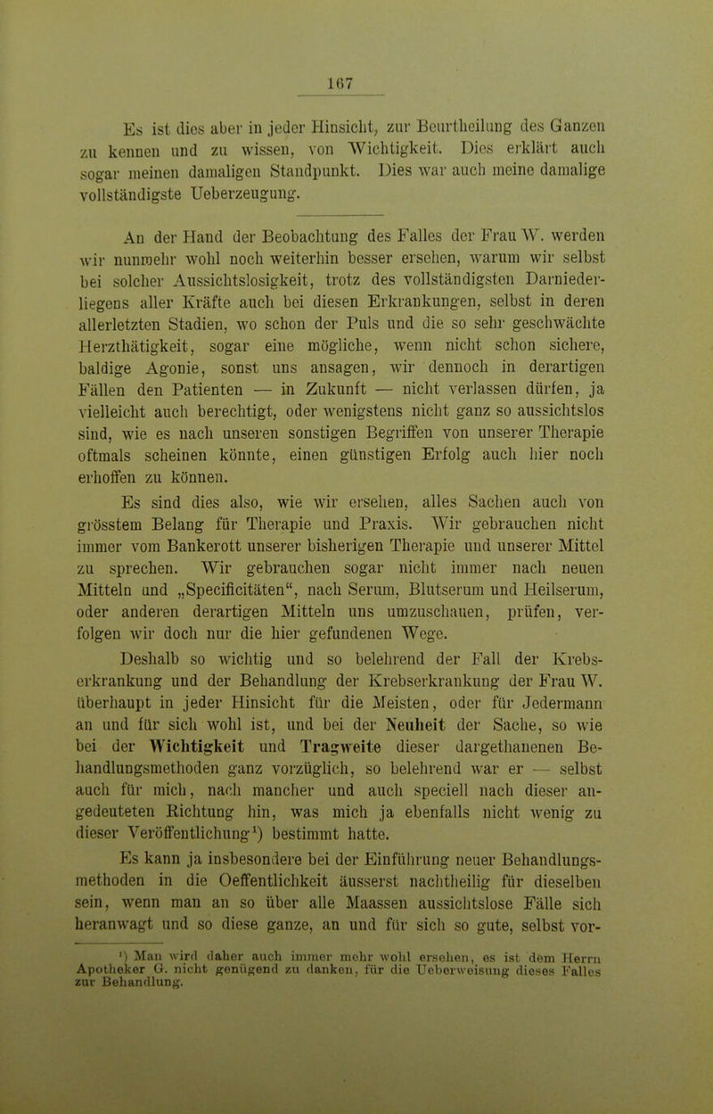 Es ist dies aber in jeder Hinsicht, zur Beurtheilung des Ganzen zu kennen und zu wissen, von Wichtigkeit. Dies erklärt auch sogar meinen damaligen Standpunkt. Dies war auch meine damalige vollständigste Ueberzeugung. An der Hand der Beobachtung des Falles der Frau W. werden wir nunmehr wohl noch weiterhin besser ersehen, warum wir selbst bei solcher Aussichtslosigkeit, trotz des vollständigsten Darnieder- liegens aller Kräfte auch bei diesen Erkrankungen, selbst in deren allerletzten Stadien, wo schon der Puls und die so sehr geschwächte Herzthätigkeit, sogar eine mögliche, wenn nicht schon sichere, baldige Agonie, sonst uns ansagen, wir dennoch in derartigen Fällen den Patienten — in Zukunft — nicht verlassen dürfen, ja vielleicht auch berechtigt, oder wenigstens nicht ganz so aussichtslos sind, wie es nach unseren sonstigen Begriffen von unserer Therapie oftmals scheinen könnte, einen günstigen Erfolg auch hier noch erhoffen zu können. Es sind dies also, wie wir ersehen, alles Sachen auch von grösstem Belang für Therapie und Praxis. Wir gebrauchen nicht immer vom Bankerott unserer bisherigen Therapie und unserer Mittel zu sprechen. Wir gebrauchen sogar nicht immer nach neuen Mitteln und „Specificitäten, nach Serum, Blutserum und Heilserum, oder anderen derartigen Mitteln uns umzuschauen, prüfen, ver- folgen wir doch nur die hier gefundenen Wege. Deshalb so wichtig und so belehrend der Fall der Krebs- erkrankung und der Behandlung der Krebserkrankung der Frau W. überhaupt in jeder Hinsicht für die Meisten, oder für Jedermann an und für sich wohl ist, und bei der Neuheit der Sache, so wie bei der Wichtigkeit und Tragweite dieser dargethanenen Be- handlungsmethoden ganz vorzüglich, so belehrend war er — selbst auch für mich, nach mancher und auch speciell nach dieser an- gedeuteten Richtung hin, was mich ja ebenfalls nicht wenig zu dieser Veröffentlichung1) bestimmt hatte. Ks kann ja insbesondere bei der Einführung neuer Behandlungs- methoden in die Oeffentlichkeit äusserst nachtheilig für dieselben sein, wenn man an so über alle Maassen aussichtslose Fälle sich heranwagt und so diese ganze, an und für sich so gute, selbst vor- ') Man wird daher auch immer mehr wohl ersehen, es ist dem Herrn Apotheker G. nicht genügend zu danken, für die Uebenveisung dieses Falles zur Behandlung.