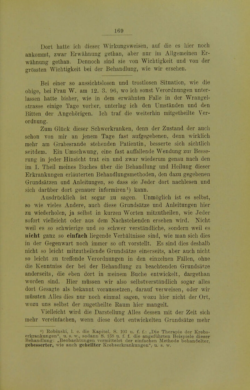 Dort hatte ich dieser Wirkungsweisen, auf die es hier noch ankommt, zwar Erwähnung gethan, aber nur im Allgemeinen Er- wähnung gethan. Dennoch sind sie von Wichtigkeit und von der grössten Wichtigkeit bei der Behandlung, wie wir ersehen. Bei einer so aussichtslosen und trostlosen Situation, wie die obige, bei Frau W. am 12. 3. 96, wo ich sonst Verordnungen unter- lassen hatte bisher, wie in dem erwähnten Falle in der Wrangel- strasse einige Tage vorher, unterlag ich den Umständen und den Bitten der Angehörigen. Ich traf die weiterhin mitgetheilte Ver- ordnung. Zum Glück dieser Schwerkranken, denn der Zustand der auch schon von mir an jenem Tage fast aufgegebenen, denn wirklich mehr am Grabesrande stehenden Patientin, besserte sich sichtlich seitdem. Ein Umschwung, eine fast auffallende Wendung zur Besse- rung in jeder Hinsicht trat ein und zwar wiederum genau nach den im I. Theil meines Buches über die Behandlung und Heilung dieser Erkrankungen erläuterten Behandlungsmethoden, den dazu gegebenen Grundsätzen and Anleitungen, so dass sie Jeder dort nachlesen und sich darüber dort genauer informiren1) kann. Ausdrücklich ist sogar zu sagen. Unmöglich ist es selbst, so wie vieles Andere, auch diese Grundsätze und Anleitungen hier zu wiederholen, ja selbst in kurzen Worten mitzutheilen, wie Jeder sofort vielleicht oder aus dem Nachstehenden ersehen wird. Nicht weil es so schwierige und so schwer verständliche, sondern weil es nicht ganz so einfach liegende Verhältnisse sind, wie man sich dies in der Gegenwart noch immer so oft vorstellt. Es sind dies deshalb nicht so leicht mitzutheilende Grundsätze einerseits, aber auch nicht so leicht zu treffende Verordnungen in den einzelnen Fällen, ohne die Kenntniss der bei der Behandlung zu beachtenden Grundsätze anderseits, die eben dort in meinem Buche entwickelt, dargethan worden sind. Hier müssen wir also selbstverständlich sogar alles dort Gesagte als bekannt voraussetzen, darauf verweisen, oder wir müssten Alles dies nur noch einmal sagen, wozu hier nicht der Ort, wozu uns selbst der zugetheilte Raum hier mangelt. Vielleicht wird die Darstellung Alles dessen mit der Zeit sich mehr vereinfachen, wenn diese dort entwickelten Grundsätze mehr *) Kobinski, 1. c. die Kapitel, S. 103 u. f. f.: „Die Therapie der Krebs- orkrankungen, u. s. w., sodann S. 158 u. f. f. die angeführten Beispiele dieser Behandlung: „Beobachtungen vormittelst der einfachen Methode behandelter, gebesserter, wie auch geheilter Krebserkrankungen, u. s. w.