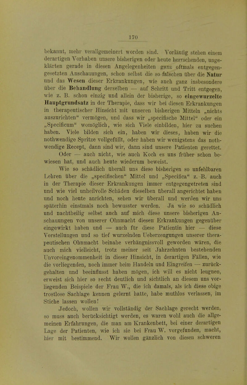 bekannt, mehr verallgemeinert worden sind. Vorläufig stehen einem derartigen Vorhaben unsere bisherigen oder heute herrschenden, unge- klärten gerade in diesen Angelegenheiten ganz oftmals entgegen- gesetzten Anschauungen, schon selbst die so falschen über die Natur und das Wesen dieser Erkrankungen, wie auch ganz insbesondere über die Behandlung derselben — auf Schritt und Tritt entgegen, wie z. B. schon einzig und allein der bisherige, so eingewurzelte Hauptgrundsatz in der Therapie, dass wir bei diesen Erkrankungen in therapeutischer Hinsicht mit unseren bisherigen Mitteln „nichts auszurichten vermögen, und dass wir „speeifische Mittel oder ein „Speciflcum womöglich, wie sich Viele einbilden, hier zu suchen haben. Viele bilden sich ein, haben wir dieses, haben wir die nothwendige Spritze vollgefüllt, oder haben wir wenigstens das not- wendige Recept, dann sind wir, dann sind unsere Patienten gerettet. Oder — auch nicht, wie auch Koch es uns früher schon be- wiesen hat, und auch heute wiederum beweist. Wie so schädlich überall uns diese bisherigen so unfehlbaren Lehren über die „speeifischen Mittel und „Specifica z. B. auch in der Therapie dieser Erkrankungen immer entgegengetreten sind und wie viel unheilvolle Schäden dieselben überall angerichtet haben und noch heute anrichten, sehen wir überall und werden wir uns späterhin einstmals noch bewusster werden. Ja wie so schädlich und nachtheilig selbst auch auf mich diese unsere bisherigen An- schauungen von unserer Ohnmacht diesen Erkrankungen gegenüber eingewirkt haben und — auch für diese Patientin hier — diese Vorstellungen und so tief wurzelnden Ueberzeugungen unserer thera- peutischen Ohnmacht beinahe verhängnissvoll geworden wären, die auch mich vielleicht, trotz meiner seit Jahrzehnten bestehenden Uuvoreingenommenheit in dieser Hinsicht, in derartigen Fällen, wie die vorliegenden, noch immer beim Handeln und Eingreifen — zurück- gehalten und beeinflusst haben mögen, ich will es nicht leugnen, erweist sich hier so recht deutlich und sichtlich an diesem uns vor- liegenden Beispiele der Frau W., die ich damals, als ich diese obige trostlose Sachlage kennen gelernt hatte, habe muthlos verlassen, im Stiche lassen wollen! Jedoch, wollen wir vollständig der Sachlage gerecht werden, so muss auch berücksichtigt werden, es waren wohl auch die allge- meinen Erfahrungen, die man am Krankenbett, bei einer derartigen Lage der Patienten, wie ich sie bei Frau W. vorgefunden, macht, hier mit bestimmend. Wir wollen gänzlich von diesen schweren