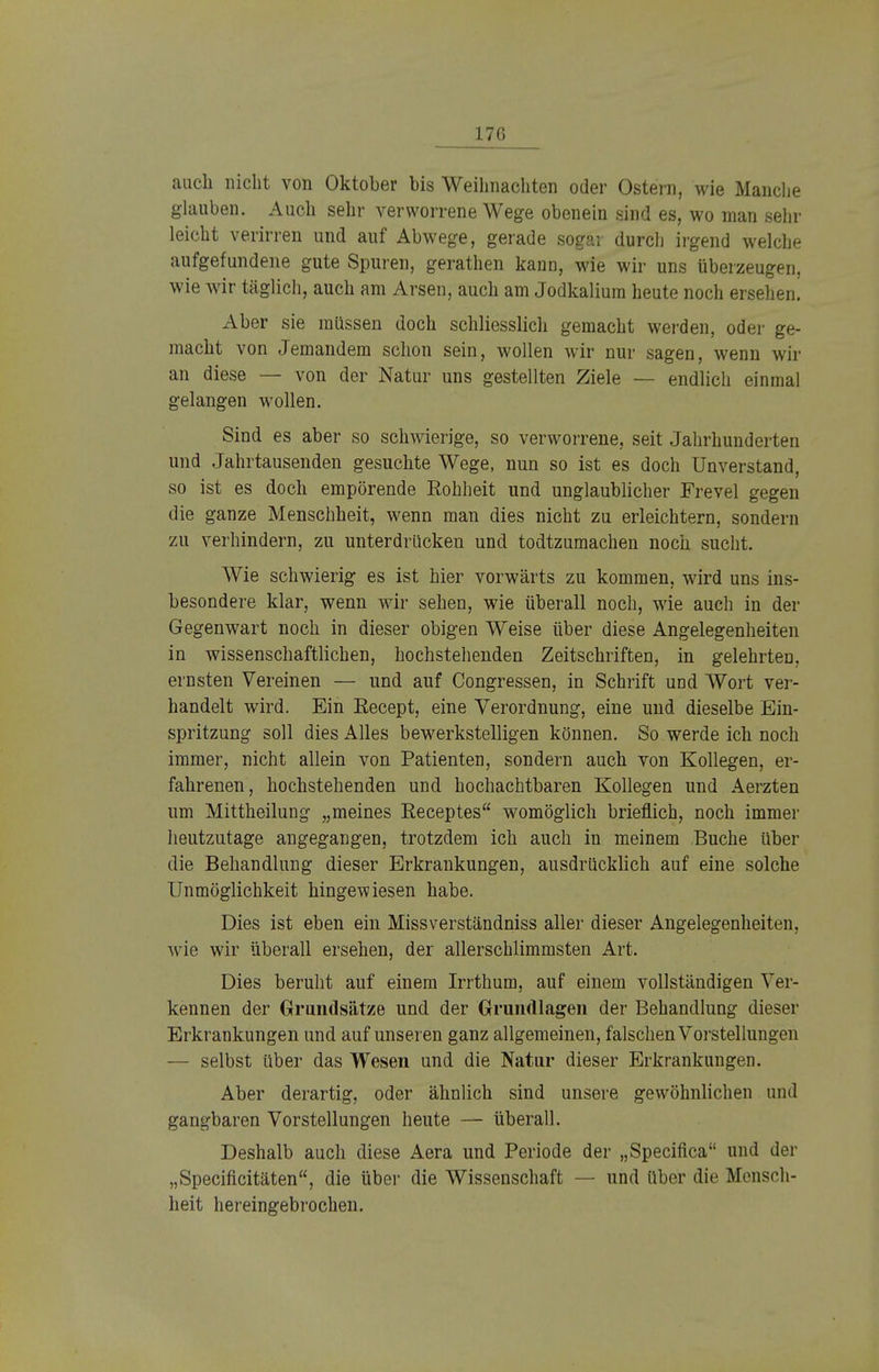 170 auch nicht von Oktober bis Weihnachten oder Ostern, wie Manche glauben. Auch sehr verworrene Wege obenein sind es, wo man sehr leicht verirren und auf Abwege, gerade sogar durch irgend welche aufgefundene gute Spuren, gerathen kann, wie wir uns überzeugen, wie wir täglich, auch am Arsen, auch am Jodkalium heute noch ersehen. Aber sie müssen doch schliesslich gemacht werden, oder ge- macht von Jemandem schon sein, wollen wir nur sagen, wenn wir an diese — von der Natur uns gestellten Ziele — endlich einmal gelangen wollen. Sind es aber so schwierige, so verworrene, seit Jahrhunderten und Jahrtausenden gesuchte Wege, nun so ist es doch Unverstand, so ist es doch empörende Rohheit und unglaublicher Frevel gegen die ganze Menschheit, wenn man dies nicht zu erleichtern, sondern zu verhindern, zu unterdrücken und todtzumachen noch sucht. Wie schwierig es ist hier vorwärts zu kommen, wird uns ins- besondere klar, wenn wir sehen, wie überall noch, wie auch in der Gegenwart noch in dieser obigen Weise über diese Angelegenheiten in wissenschaftlichen, hochstehenden Zeitschriften, in gelehrten, ernsten Vereinen — und auf Congressen, in Schrift und Wort ver- handelt wird. Ein Eecept, eine Verordnung, eine und dieselbe Ein- spritzung soll dies Alles bewerkstelligen können. So werde ich noch immer, nicht allein von Patienten, sondern auch von Kollegen, er- fahrenen, hochstehenden und. hochachtbaren Kollegen und Aerzten um Mittheilung „meines Receptes womöglich brieflich, noch immer heutzutage angegangen, trotzdem ich auch in meinem Buche über die Behandlung dieser Erkrankungen, ausdrücklich auf eine solche Unmöglichkeit hingewiesen habe. Dies ist eben ein Missverständniss aller dieser Angelegenheiten, wie wir überall ersehen, der allerschlimmsten Art. Dies beruht auf einem Irrthum, auf einem vollständigen Ver- kennen der Grundsätze und der Grundlagen der Behandlung dieser Erkrankungen und auf unseren ganz allgemeinen, falschen Vorstellungen — selbst über das Wesen und die Natur dieser Erkrankungen. Aber derartig, oder ähnlich sind unsere gewöhnlichen und gangbaren Vorstellungen heute — überall. Deshalb auch diese Aera und Periode der „Specifica und der „Specificitäten, die über die Wissenschaft — und über die Mensch- heit hereingebrochen.