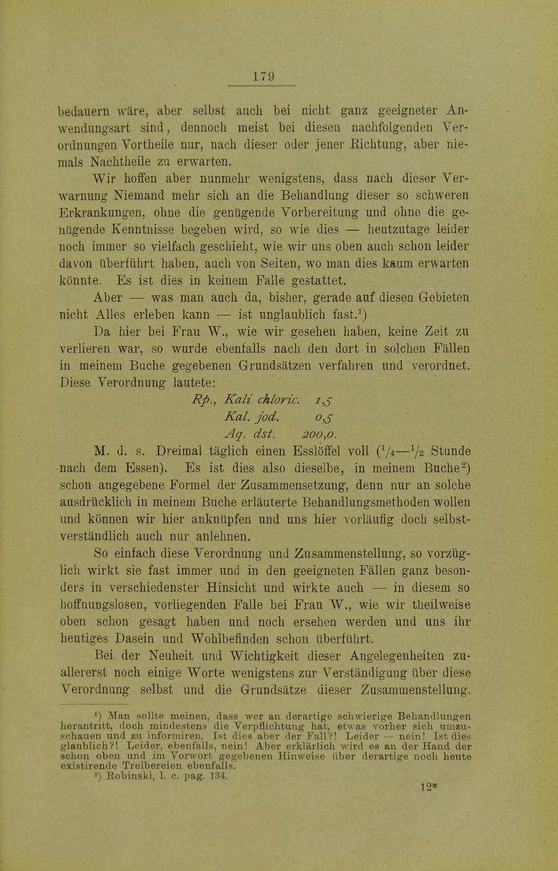 bedauern wäre, aber selbst auch bei nicht gauz geeigneter An- wendungsart sind, dennoch meist bei diesen nachfolgenden Ver- ordnungen Vortheile nur, nach dieser oder jener Richtung, aber nie- mals Nachtheile zu erwarten. Wir hoffen aber nunmehr wenigstens, dass nach dieser Ver- warnung Niemand mehr sich an die Behandlung dieser so schweren Erkrankungen, ohne die genügende Vorbereitung und ohne die ge- nügende Kenntnisse begeben wird, so wie dies — heutzutage leider noch immer so vielfach geschieht, wie wir uns oben auch schon leider davon überführt haben, auch von Seiten, wo man dies kaum erwarten könnte. Es ist dies in keinem Falle gestattet. Aber — was man auch da, bisher, gerade auf diesen Gebieten nicht Alles erleben kann — ist unglaublich fast.1) Da hier bei Frau W., wie wir gesehen haben, keine Zeit zu verlieren war, so wurde ebenfalls nach den dort in solchen Fällen in meinem Buche gegebenen Grundsätzen verfahren und verordnet. Diese Verordnung lautete: Rfi., Kali chloric. Kai. jod. Aq. dst. 200,0. M. d. s. Dreimal täglich einen Esslöffel voll (:/4—V2 Stunde nach dem Essen). Es ist dies also dieselbe, in meinem Buche2) schon angegebene Formel der Zusammensetzung, denn nur an solche ausdrücklich in meinem Buche erläuterte Behandlungsmethoden wollen und können wir hier anknüpfen und uns hier vorläufig doch selbst- verständlich auch nur anlehnen. So einfach diese Verordnung und Zusammenstellung, so vorzüg- lich wirkt sie fast immer und in den geeigneten Fällen ganz beson- ders in verschiedenster Hinsicht und wirkte auch — in diesem so hoffnungslosen, vorliegenden Falle bei Frau W., wie wir theilweise oben schon gesagt haben und noch ersehen werden und uns ihr heutiges Dasein und Wohlbefinden schon überführt. Bei der Neuheit und Wichtigkeit dieser Angelegenheiten zu- allererst noch einige Worte wenigstens zur Verständigung über diese Verordnung selbst und die Grundsätze dieser Zusammenstellung. 1) Man sollte meinen, dass wer an derartige schwierige Behandlungen herantritt, doch mindestens die Verpflichtung hat, etwas vorher sich umzu- schauen und zu informiren. Ist dies aber der Fall?! Leider — nein! Ist dies glaublich?! Leider, ebenfalls, nein! Aber erklärlich wird es an der Hand der schon oben und im Vorwort gegebenen Hinweise über derartige noch heute existirende Treibereien ebenfalls. 2) Robinski, 1. c. ]>ag. 134'. 12*