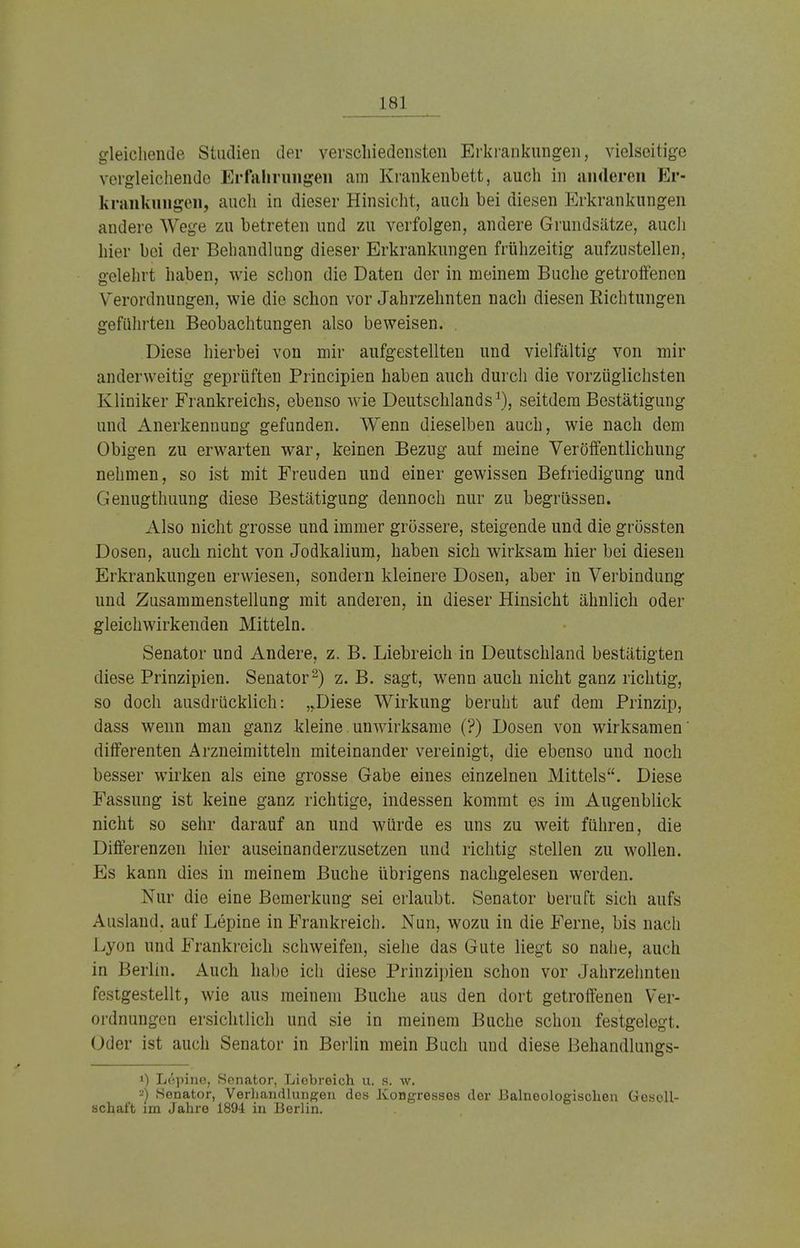 gleichende Studien der verschiedensten Erkrankungen, vielseitige vergleichende Erfahrungen am Krankenbett, auch in anderen Er- krankungen, auch in dieser Hinsicht, auch bei diesen Erkrankungen andere Wege zu betreten und zu verfolgen, andere Grundsätze, auch hier bei der Behandlung dieser Erkrankungen frühzeitig aufzustellen, gelehrt haben, wie schon die Daten der in meinem Buche getroffenen Verordnungen, wie die schon vor Jahrzehnten nach diesen Richtungen geführten Beobachtungen also beweisen. Diese hierbei von mir aufgestellten und vielfältig von mir anderweitig geprüften Principien haben auch durch die vorzüglichsten Kliniker Frankreichs, ebenso wie Deutschlands1), seitdem Bestätigung und Anerkennung gefunden. Wenn dieselben auch, wie nach dem Obigen zu erwarten war, keinen Bezug auf meine Veröffentlichung nehmen, so ist mit Freuden und einer gewissen Befriedigung und Genugthuung diese Bestätigung dennoch nur zu begrüssen. .VIso nicht grosse und immer grössere, steigende und die grössten Dosen, auch nicht von Jodkalium, haben sich wirksam hier bei diesen Erkrankungen erwiesen, sondern kleinere Dosen, aber in Verbindung und Zusammenstellung mit anderen, in dieser Hinsicht ähnlich oder gleichwirkenden Mitteln. Senator und Andere, z. B. Liebreich in Deutschland bestätigten diese Prinzipien. Senator2) z. B. sagt, wenn auch nicht ganz richtig, so doch ausdrücklich: „Diese Wirkung beruht auf dem Prinzip, dass wenn man ganz kleine unwirksame (?) Dosen von wirksamen' differenten Arzneimitteln miteinander vereinigt, die ebenso und noch besser wirken als eine grosse Gabe eines einzelnen Mittels. Diese Fassung ist keine ganz richtige, indessen kommt es im Augenblick nicht so sehr darauf an und würde es uns zu weit führen, die Differenzen hier auseinanderzusetzen und richtig stellen zu wollen. Es kann dies in meinem Buche übrigens nachgelesen werden. Nur die eine Bemerkung sei erlaubt. Senator beruft sich aufs Ausland, auf Lepine in Frankreich. Nun, wozu in die Ferne, bis nach Lyon und Frankreich schweifen, siehe das Gute liegt so nahe, auch in Berlin. Auch habe ich diese Prinzipien schon vor Jahrzehnten festgestellt, wie aus meinem Buche aus den dort getroffenen Ver- ordnungen ersichtlich und sie in meinem Buche schon festgelegt. Oder ist auch Senator in Berlin mein Buch und diese Behandlungs- !) Lepine, Senator, Liebreich u. s. w. ^) Senator, Verhandlungen des Kongresses der Balneologischen Gesell- schaft im Jahre 1894 in Berlin.