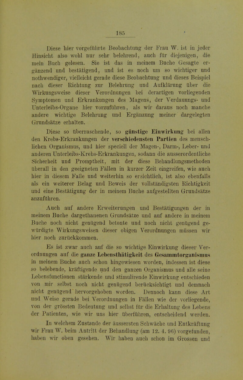 Diese hier vorgeführte Beobachtung der Frau W. ist io jeder Hinsicht also wohl nur sehr heiehrend, auch für diejenigen, die mein Buch gelesen. Sie ist das in meinem Buche Gesagte er- gänzend und bestätigend, und ist es noch um so wichtiger und notwendiger, vielleicht gerade diese Beobachtung und dieses Beispiel nach dieser Richtung zur Belehrung und Aufklärung über die Wirkungsweise dieser Verordnungen bei derartigen vorliegenden Symptomen und Erkrankungen des Magens, der Verdauungs- und Unterleibs-Organe hier vorzuführen, als wir daraus noch manche andere wichtige Belehrung und Ergänzung meiner dargelegten Grundsätze erhalten. Diese so überraschende, so günstige Einwirkung bei allen den Krebs-Erkrankungen der verschiedensten Partien des mensch- lichen Organismus, und hier speciell der Magen-, Darm-, Leber- und anderen Unterleibs-Krebs-Erkrankungen, sodann die ausserordentliche Sicherheit und Promptheit, mit der diese Behandlungsmethoden überall in den geeigneten Fällen in kurzer Zeit eingreifen, wie auch hier in diesem Falle und weiterhin so ersichtlich, ist also ebenfalls als ein weiterer Belag und Beweis der vollständigsten Richtigkeit und eine Bestätigung der in meinem Buche aufgestellten Grundsätze anzuführen. Auch auf andere Erweiterungen und Bestätigungen der in meinem Buche dargethanenen Grundsätze und auf andere in meinem Buche noch nicht genügend betonte und noch nicht genügend ge- würdigte Wirkungsweisen dieser obigen Verordnungen müssen wir hier noch zurückkommen. Es ist zwar auch auf die so wichtige Einwirkung dieser Ver- ordnungen auf die ganze Lebensthätigkeit des Gesammtorganismus in meinem Buche auch schon hingewiesen worden, indessen ist diese so belebende, kräftigende und den ganzen Organismus und alle seine I .cbensfunctionen stärkende und stimulirende Einwirkung entschieden von mir selbst noch nicht genügend berücksichtigt und demnach nicht genügend hervorgehoben worden. Dennoch kann diese Art und Weise gerade bei Verordnungen in Fällen wie der vorliegende, von der grössten Bedeutung und selbst für die Erhaltung des Lebens der Patienten, wie wir uns hier überführen, entscheidend werden. In welchem Zustande der äussersten Schwäche und Entkräftung wir Frau W. beim Antritt der Behandlung (am 12. 4. 96) vorgefunden, haben wir oben gesehen. Wir haben auch schon im Grossen und