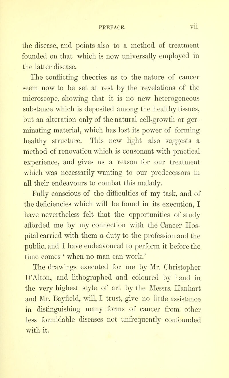 the disease, and points also to a method of treatment founded on that which is now universally employed in the latter disease. The conflicting theories as to the nature of cancer seem now to be set at rest by the revelations of the microscope, showing that it is no new heterogeneous substance which is deposited among the healthy tissues, but an alteration only of the natural cell-growth or ger- minating material, which has lost its power of forming healthy structure. This new light also suggests a method of renovation which is consonant with practical experience, and gives us a reason for our treatment which was necessarily wanting to our predecessors in all their endeavours to combat this malady. Fully conscious of the difficulties of my task, and of the deficiencies which will be found in its execution, I have nevertheless felt that the opportunities of study afforded me by my connection with the Cancer Hos- pital carried with them a duty to the profession and the public, and I have endeavoured to perform it before the time comes 4 when no man can work.' The drawings executed for me by Mr. Christopher D'Alton, and lithographed and coloured by hand in the very highest style of art by the Messrs. Hanhart and Mr. Bayfield, will, I trust, give no little assistance in distinguishing many forms of cancer from other less formidable diseases not unfrequently confounded with it.