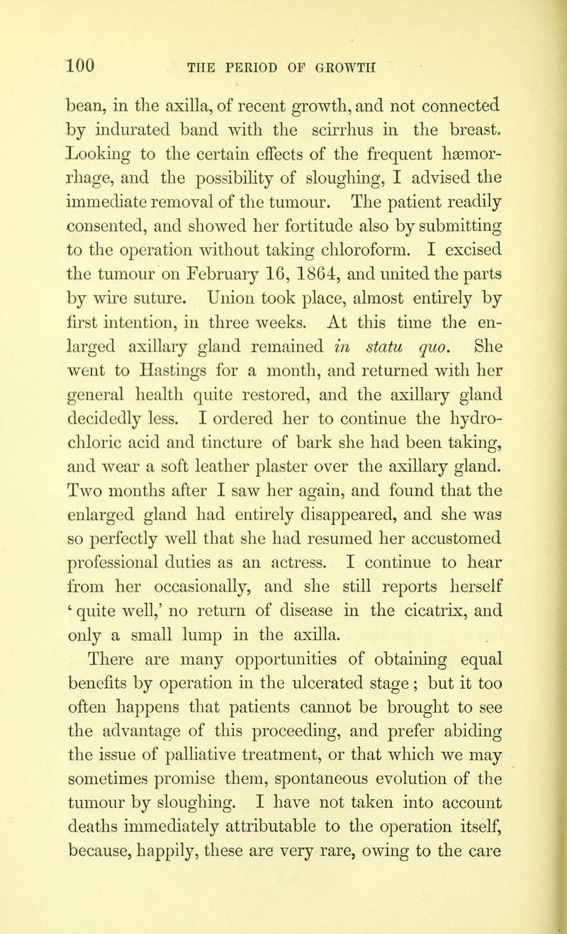 bean, in the axilla, of recent growth, and not connected by indurated band with the scirrhus in the breast, Looking to the certain effects of the frequent haemor- rhage, and the possibility of sloughing, I advised the immediate removal of the tumour. The patient readily consented, and showed her fortitude also by submitting to the operation without taking chloroform. I excised the tumour on February 16, 1864, and united the parts by wire suture. Union took place, almost entirely by first intention, in three weeks. At this time the en- larged axillary gland remained in statu quo. She went to Hastings for a month, and returned with her general health quite restored, and the axillary gland decidedly less. I ordered her to continue the hydro- chloric acid and tincture of bark she had been taking, and wear a soft leather plaster over the axillary gland. Two months after I saw her again, and found that the enlarged gland had entirely disappeared, and she was so perfectly well that she had resumed her accustomed professional duties as an actress. I continue to hear from her occasionally, and she still reports herself ' quite well,' no return of disease in the cicatrix, and only a small lump in the axilla. There are many opportunities of obtaining equal benefits by operation in the ulcerated stage; but it too often happens that patients cannot be brought to see the advantage of this proceeding, and prefer abiding the issue of palliative treatment, or that which we may sometimes promise them, spontaneous evolution of the tumour by sloughing. I have not taken into account deaths immediately attributable to the operation itself, because, happily, these are very rare, owing to the care