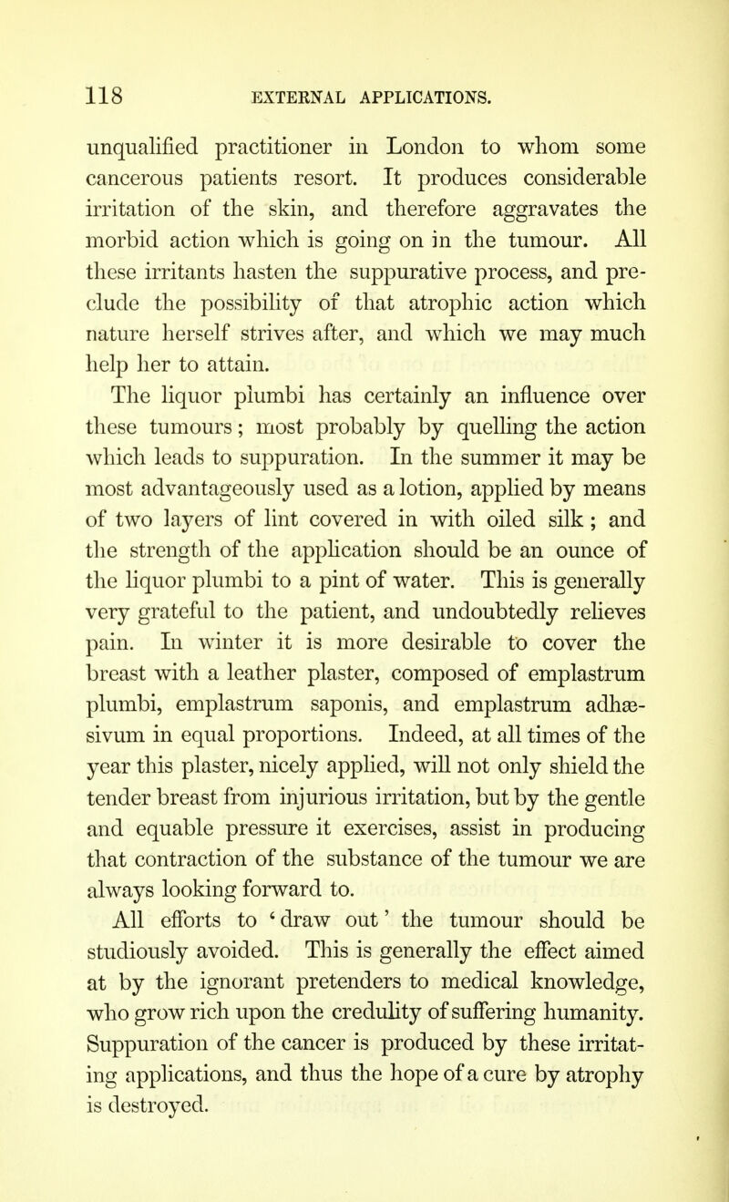 unqualified practitioner in London to whom some cancerous patients resort. It produces considerable irritation of the skin, and therefore aggravates the morbid action which is going on in the tumour. All these irritants hasten the suppurative process, and pre- clude the possibility of that atrophic action which nature herself strives after, and which we may much help her to attain. The liquor piumbi has certainly an influence over these tumours; most probably by quelling the action which leads to suppuration. In the summer it may be most advantageously used as a lotion, applied by means of two layers of lint covered in with oiled silk; and the strength of the application should be an ounce of the liquor piumbi to a pint of water. This is generally very grateful to the patient, and undoubtedly relieves pain. In winter it is more desirable to cover the breast with a leather plaster, composed of emplastrum piumbi, emplastrum saponis, and emplastrum adha3- sivum in equal proportions. Indeed, at all times of the year this plaster, nicely applied, will not only shield the tender breast from injurious irritation, but by the gentle and equable pressure it exercises, assist in producing that contraction of the substance of the tumour we are always looking forward to. All efforts to 4 draw out' the tumour should be studiously avoided. This is generally the effect aimed at by the ignorant pretenders to medical knowledge, who grow rich upon the credulity of suffering humanity. Suppuration of the cancer is produced by these irritat- ing applications, and thus the hope of a cure by atrophy is destroyed.