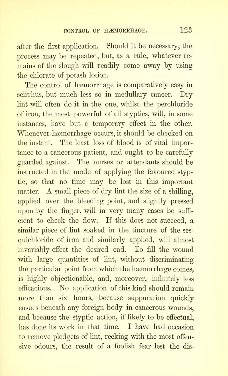 after the first application. Should it be necessary, the process may be repeated, but, as a rule, whatever re- mains of the slough will readily come away by using the chlorate of potash lotion. The control of hemorrhage is comparatively easy in scirrhus, but much less so in medullary cancer. Dry lint will often do it in the one, whilst the perchloride of iron, the most powerful of all styptics, will, in some instances, have but a temporary effect in the other. Whenever haemorrhage occurs, it should be checked on the instant. The least loss of blood is of vital impor- tance to a cancerous patient, and ought to be carefully guarded against. The nurses or attendants should be instructed in the mode of applying the favoured styp- tic, so that no time may be lost in this important matter. A small piece of dry lint the size of a shilling, applied over the bleeding point, and slightly pressed upon by the finger, will in very many cases be suffi- cient to check the flow. If this does not succeed, a similar piece of lint soaked in the tincture of the ses- quichloride of iron and similarly applied, will almost invariably effect the desired end. To fill the wound with large quantities of lint, without discriminating the particular point from which the haemorrhage comes, is highly objectionable, and, moreover, infinitely less efficacious. No application of this kind should remain more than six hours, because suppuration quickly ensues beneath any foreign body in cancerous wounds, and because the styptic action, if likely to be effectual, has done its work in that time. I have had occasion to remove pledgets of lint, reeking with the most offen- sive odours, the result of a foolish fear lest the dis-