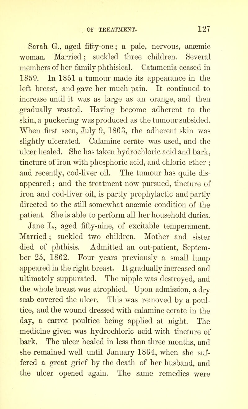 Sarah G., aged fifty-one; a pale, nervous, anasmic woman. Married; suckled three children. Several members of her family phthisical. Catamenia ceased in 1859. In 1851 a tumour made its appearance in the left breast, and gave her much pain. It continued to increase until it was as large as an orange, and then gradually wasted. Having become adherent to the skin, a puckering was produced as the tumour subsided. When first seen, July 9, 1863, the adherent skin was slightly ulcerated. Calamine cerate was used, and the ulcer healed. She has taken hydrochloric acid and bark, tincture of iron with phosphoric acid, and chloric ether ; and recently, cod-liver oil. The tumour has quite dis- appeared ; and the treatment now pursued, tincture of iron and cod-liver oil, is partly prophylactic and partly directed to the still somewhat anasmic condition of the patient. She is able to perform all her household duties. Jane L.? aged fifty-nine, of excitable temperament. Married; suckled two children. Mother and sister died of phthisis. Admitted an out-patient, Septem- ber 25, 1862. Four years previously a small lump appeared in the right breast. It gradually increased and ultimately suppurated. The nipple was destroyed, and the whole breast was atrophied. Upon admission, a dry scab covered the ulcer. This was removed by a poul- tice, and the wound dressed with calamine cerate in the day, a carrot poultice being applied at night. The medicine given was hydrochloric acid with tincture of bark. The ulcer healed in less than three months, and she remained well until January 1864, when she suf- fered a great grief by the death of her husband, and the ulcer opened again. The same remedies were