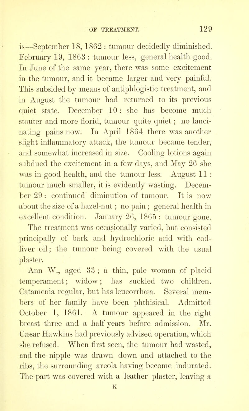 is—September 18,1862 : tumour decidedly diminished. February 19, 1863 : tumour less, general health good. In June of the same year, there was some excitement in the tumour, and it became larger and very painful. This subsided by means of antiphlogistic treatment, and in August the tumour had returned to its previous quiet state. December 10: she has become much stouter and more florid, tumour quite quiet; no lanci- nating pains now. In April 1864 there was another slight inflammatory attack, the tumour became tender, and somewhat increased in size. Cooling lotions again subdued the excitement in a few days, and May 26 she was in good health, and the tumour less. August 11 : tumour much smaller, it is evidently wasting. Decem- ber 29 : continued diminution of tumour. It is now about the size of a hazel-nut; no pain ; general health in excellent condition. January 26, 1865 : tumour gone. The treatment was occasionally varied, but consisted principally of bark and hydrochloric acid with cod- liver oil; the tumour being covered with the usual plaster. Ann W., aged 33 ; a thin, pale woman of placid temperament; widow; has suckled two children. Catamenia regular, but has leucorrhoea. Several mem- bers of her family have been phthisical. Admitted October 1, 1861. A tumour appeared in the right breast three and a half years before admission. Mr. Cassar Hawkins had previously advised operation, which she refused. When first seen, the tumour had wasted, and the nipple was drawn down and attached to the ribs, the surrounding areola having become indurated. The part was covered with a leather plaster, leaving a K