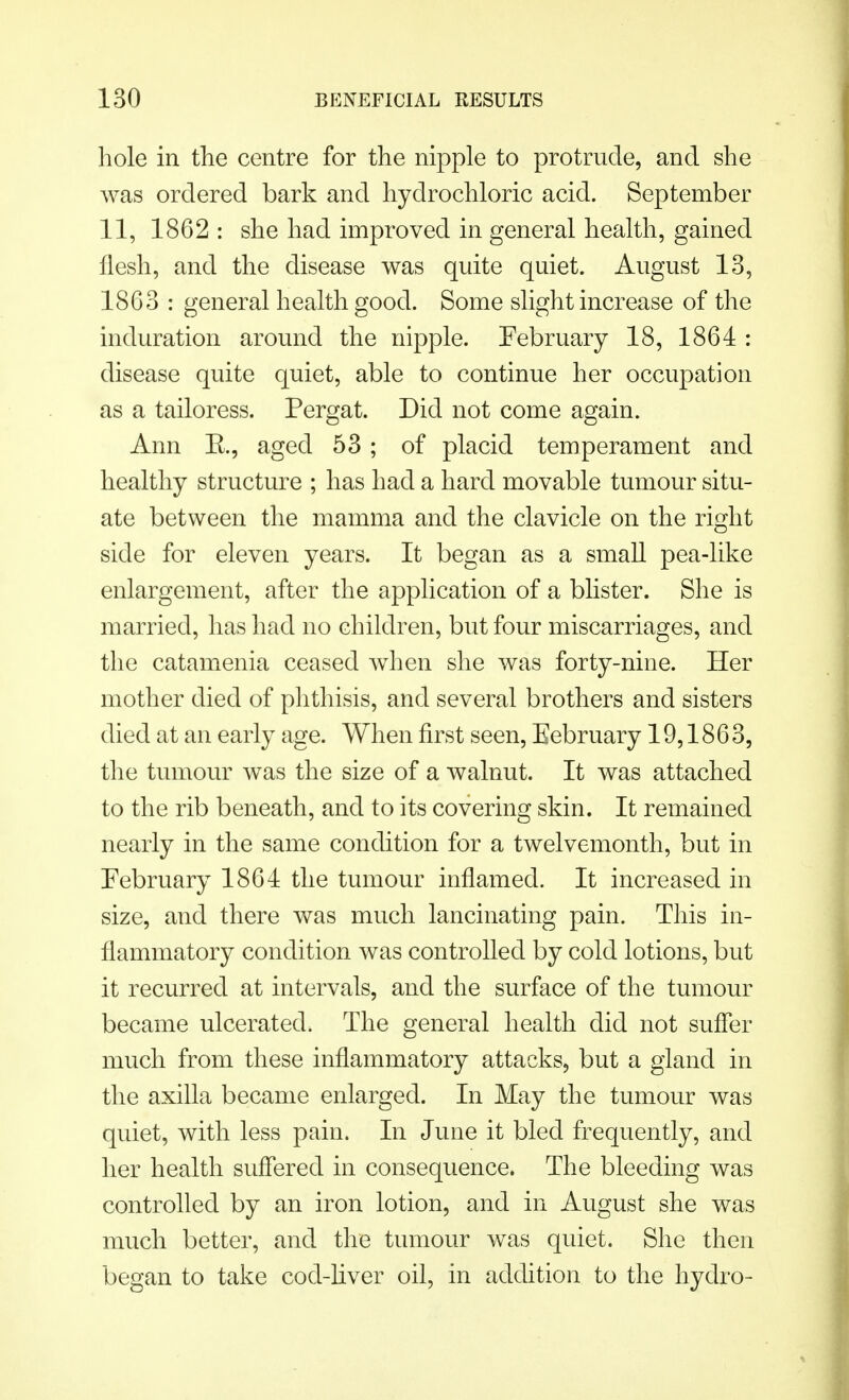 hole in the centre for the nipple to protrude, and she was ordered bark and hydrochloric acid. September 11, 1862 : she had improved in general health, gained flesh, and the disease was quite quiet. August 13, 1863 : general health good. Some slight increase of the induration around the nipple. February 18, 1864 : disease quite quiet, able to continue her occupation as a tailor ess. Pergat. Did not come again. Ann E., aged 53 ; of placid temperament and healthy structure ; has had a hard movable tumour situ- ate between the mamma and the clavicle on the right side for eleven years. It began as a small pea-like enlargement, after the application of a blister. She is married, has had no children, but four miscarriages, and the catamenia ceased when she was forty-nine. Her mother died of phthisis, and several brothers and sisters died at an early age. When first seen, Eebruary 19,1863, the tumour was the size of a walnut. It was attached to the rib beneath, and to its covering skin. It remained nearly in the same condition for a twelvemonth, but in February 1864 the tumour inflamed. It increased in size, and there was much lancinating pain. This in- flammatory condition was controlled by cold lotions, but it recurred at intervals, and the surface of the tumour became ulcerated. The general health did not suffer much from these inflammatory attacks, but a gland in the axilla became enlarged. In May the tumour was quiet, with less pain. In June it bled frequently, and her health suffered in consequence. The bleeding was controlled by an iron lotion, and in August she was much better, and the tumour was quiet. She then began to take cod-liver oil, in addition to the hydro-