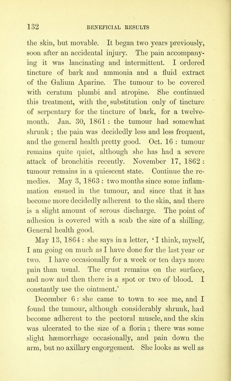 the skin, but movable. It began two years previously, soon after an accidental injury. The pain accompany- ing it was lancinating and intermittent. I ordered tincture of bark and ammonia and a fluid extract of the Galium Aparine. The tumour to be covered with ceratum plumbi and atropine. She continued this treatment, with the^ substitution only of tincture of serpentary for the tincture of bark, for a twelve- month. Jan. 30, 1861 : the tumour had somewhat shrunk; the pain was decidedly less and less frequent, and the general health pretty good. Oct, 16 : tumour remains quite quiet, although she has had a severe attack of bronchitis recently. November 17, 1862 : tumour remains in a quiescent state. Continue the re- medies. May 3, 1863 : two months since some inflam- mation ensued in the tumour, and since that it has become more decidedly adherent to the skin, and there is a slight amount of serous discharge. The point of adhesion is covered with a scab the size of a shilling. General health good. May 13, 1864 : she says in a letter, ' I think, myself, I am going on much as I have done for the last year or two. I have occasionally for a week or ten days more pain than usual. The crust remains on the surface, and now and then there is a spot or two of blood. I constantly use the ointment.' December 6 : she came to town to see me, and I found the tumour, although considerably shrunk, had become adherent to the pectoral muscle, and the skin was ulcerated to the size of a florin ; there was some slight haemorrhage occasionally, and pain down the arm, but no axillary engorgement. She looks as well as