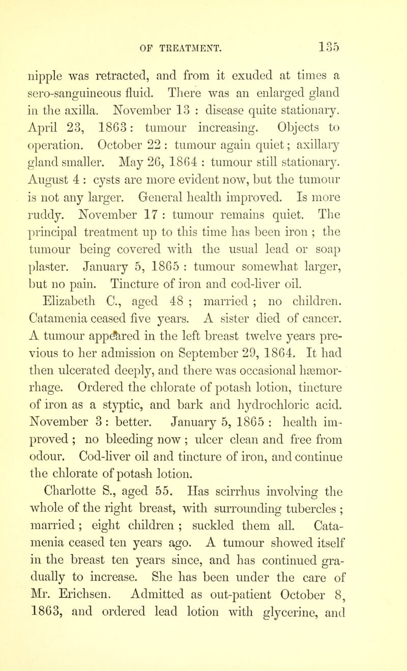 nipple was retracted, and from it exuded at times a sero-sanguineous fluid. There was an enlarged gland in the axilla. November 13 : disease quite stationary. April 23, 1863: tumour increasing. Objects to operation. October 22 : tumour again quiet; axillary gland smaller. May 26, 1864 : tumour still stationary. August 4 : cysts are more evident now, but the tumour is not any larger. General health improved. Is more ruddy. November 17 : tumour remains quiet. The principal treatment up to this time has been iron ; the tumour being covered with the usual lead or soap plaster. January 5, 1865 : tumour somewhat larger, but no pain. Tincture of iron and cod-liver oil. Elizabeth C, aged 48 ; married ; no children. Catamenia ceased five years. A sister died of cancer. A tumour appeared in the left breast twelve years pre- vious to her admission on September 29, 1864. It had then ulcerated deeply, and there was occasional haemor- rhage. Ordered the chlorate of potash lotion, tincture of iron as a styptic, and bark and hydrochloric acid. November 3 : better. January 5, 1865 : health im- proved ; no bleeding now ; ulcer clean and free from odour. Cod-liver oil and tincture of iron, and continue the chlorate of potash lotion. Charlotte S., aged 55. Has scirrhus involving the whole of the right breast, with surrounding tubercles ; married ; eight children ; suckled them all. Cata- menia ceased ten years ago. A tumour showed itself in the breast ten years since, and has continued gra- dually to increase. She has been under the care of Mr. Erichsen. Admitted as out-patient October 8, 1863, and ordered lead lotion with glycerine, and