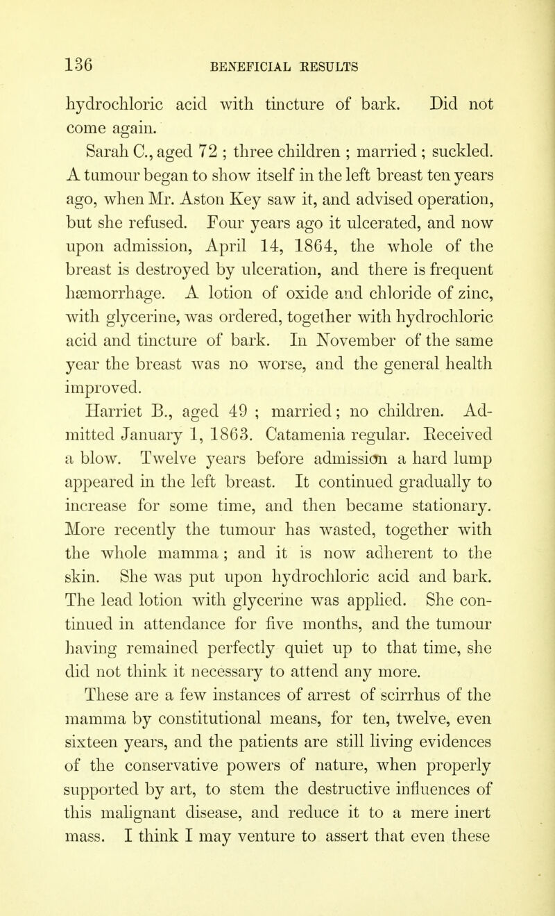hydrochloric acid with tincture of bark. Did not come again. Sarah C, aged 72 ; three children ; married ; suckled. A tumour began to show itself in the left breast ten years ago, when Mr. Aston Key saw it, and advised operation, but she refused. Four years ago it ulcerated, and now upon admission, April 14, 1864, the whole of the breast is destroyed by ulceration, and there is frequent haemorrhage. A lotion of oxide and chloride of zinc, with glycerine, was ordered, together with hydrochloric acid and tincture of bark. In November of the same year the breast was no worse, and the general health improved. Harriet B., aged 49 ; married; no children. Ad- mitted January 1, 1863. Catamenia regular. Eeceived a blow. Twelve years before admission a hard lump appeared in the left breast. It continued gradually to increase for some time, and then became stationary. More recently the tumour has wasted, together with the whole mamma ; and it is now adherent to the skin. She was put upon hydrochloric acid and bark. The lead lotion with glycerine was applied. She con- tinued in attendance for five months, and the tumour having remained perfectly quiet up to that time, she did not think it necessary to attend any more. These are a few instances of arrest of scirrhus of the mamma by constitutional means, for ten, twelve, even sixteen years, and the patients are still living evidences of the conservative powers of nature, when properly supported by art, to stem the destructive influences of this malignant disease, and reduce it to a mere inert mass. I think I may venture to assert that even these