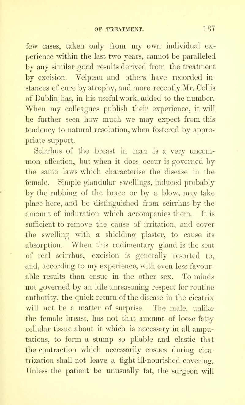 few cases, taken only from my own individual ex- perience within the last two years, cannot be paralleled by any similar good results derived from the treatment by excision. Velpeau and others have recorded in- stances of cure by atrophy, and more recently Mr. Collis of Dublin has, in his useful work, added to the number. When my colleagues publish their experience, it will be further seen how much we may expect from this tendency to natural resolution, when fostered by appro- priate support. Scirrhus of the breast in man is a very uncom- mon affection, but when it does occur is governed by the same laws which characterise the disease in the female. Simple glandular swellings, induced probably by the rubbing of the brace or by a blow, may take place here, and be distinguished from scirrhus by the amount of induration which accompanies them. It is sufficient to remove the cause of irritation, and cover the swelling with a shielding plaster, to cause its absorption. When this rudimentary gland is the seat of real scirrhus, excision is generally resorted to, and, according to my experience, with even less favour- able results than ensue in the other sex. To minds not governed by an idle unreasoning respect for routine authority, the quick return of the disease in the cicatrix will not be a matter of surprise. The male, unlike the female breast, has not that amount of loose fatty cellular tissue about it which is necessary in all ampu- tations, to form a stump so pliable and elastic that the contraction which necessarily ensues during cica- trization shall not leave a tight ill-nourished covering. Unless the patient be unusually fat, the surgeon will