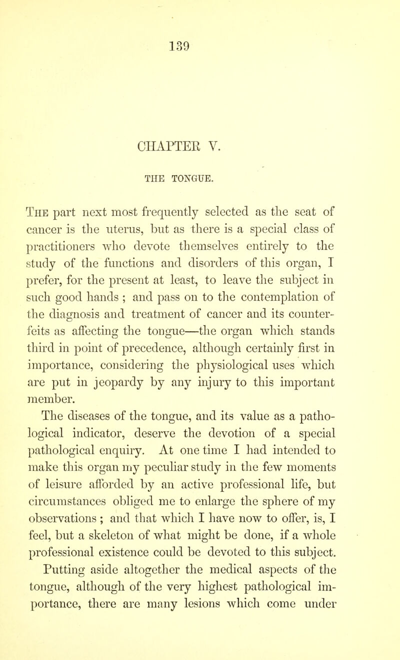 CHAPTEE V. THE TONGUE. The part next most frequently selected as the seat of cancer is the uterus, but as there is a special class of practitioners who devote themselves entirely to the study of the functions and disorders of this organ, I prefer, for the present at least, to leave the subject in such good hands ; and pass on to the contemplation of the diagnosis and treatment of cancer and its counter- feits as affecting the tongue—the organ which stands third in point of precedence, although certainly first in importance, considering the physiological uses which are put in jeopardy by any injury to this important member. The diseases of the tongue, and its value as a patho- logical indicator, deserve the devotion of a special pathological enquiry. At one time I had intended to make this organ my peculiar study in the few moments of leisure afforded by an active professional life, but circumstances obliged me to enlarge the sphere of my observations ; and that which I have now to offer, is, I feel, but a skeleton of what might be done, if a whole professional existence could be devoted to this subject. Putting aside altogether the medical aspects of the tongue, although of the very highest pathological im- portance, there are many lesions which come under