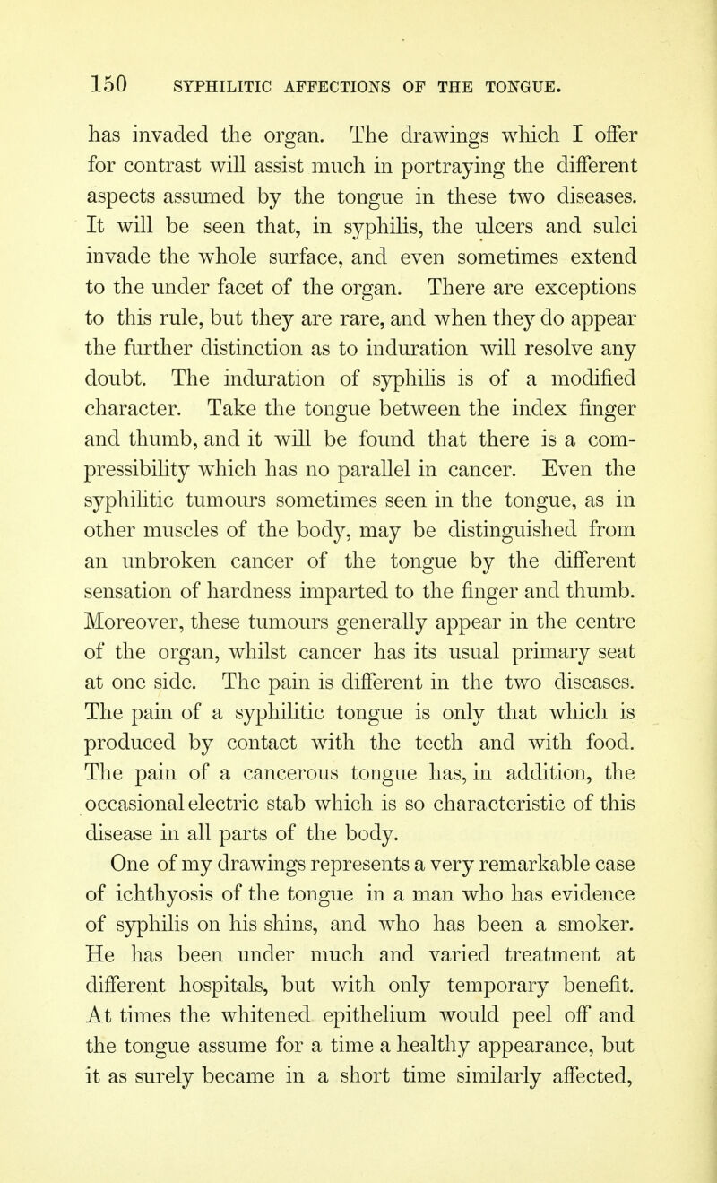 has invaded the organ. The drawings which I offer for contrast will assist much in portraying the different aspects assumed by the tongue in these two diseases. It will be seen that, in syphilis, the ulcers and sulci invade the whole surface, and even sometimes extend to the under facet of the organ. There are exceptions to this rule, but they are rare, and when they do appear the further distinction as to induration will resolve any doubt. The induration of syphilis is of a modified character. Take the tongue between the index finger and thumb, and it will be found that there is a com- pressibility which has no parallel in cancer. Even the syphilitic tumours sometimes seen in the tongue, as in other muscles of the body, may be distinguished from an unbroken cancer of the tongue by the different sensation of hardness imparted to the finger and thumb. Moreover, these tumours generally appear in the centre of the organ, whilst cancer has its usual primary seat at one side. The pain is different in the two diseases. The pain of a syphilitic tongue is only that which is produced by contact with the teeth and with food. The pain of a cancerous tongue has, in addition, the occasional electric stab which is so characteristic of this disease in all parts of the body. One of my drawings represents a very remarkable case of ichthyosis of the tongue in a man who has evidence of syphilis on his shins, and who has been a smoker. He has been under much and varied treatment at different hospitals, but with only temporary benefit. At times the whitened epithelium would peel off and the tongue assume for a time a healthy appearance, but it as surely became in a short time similarly affected,