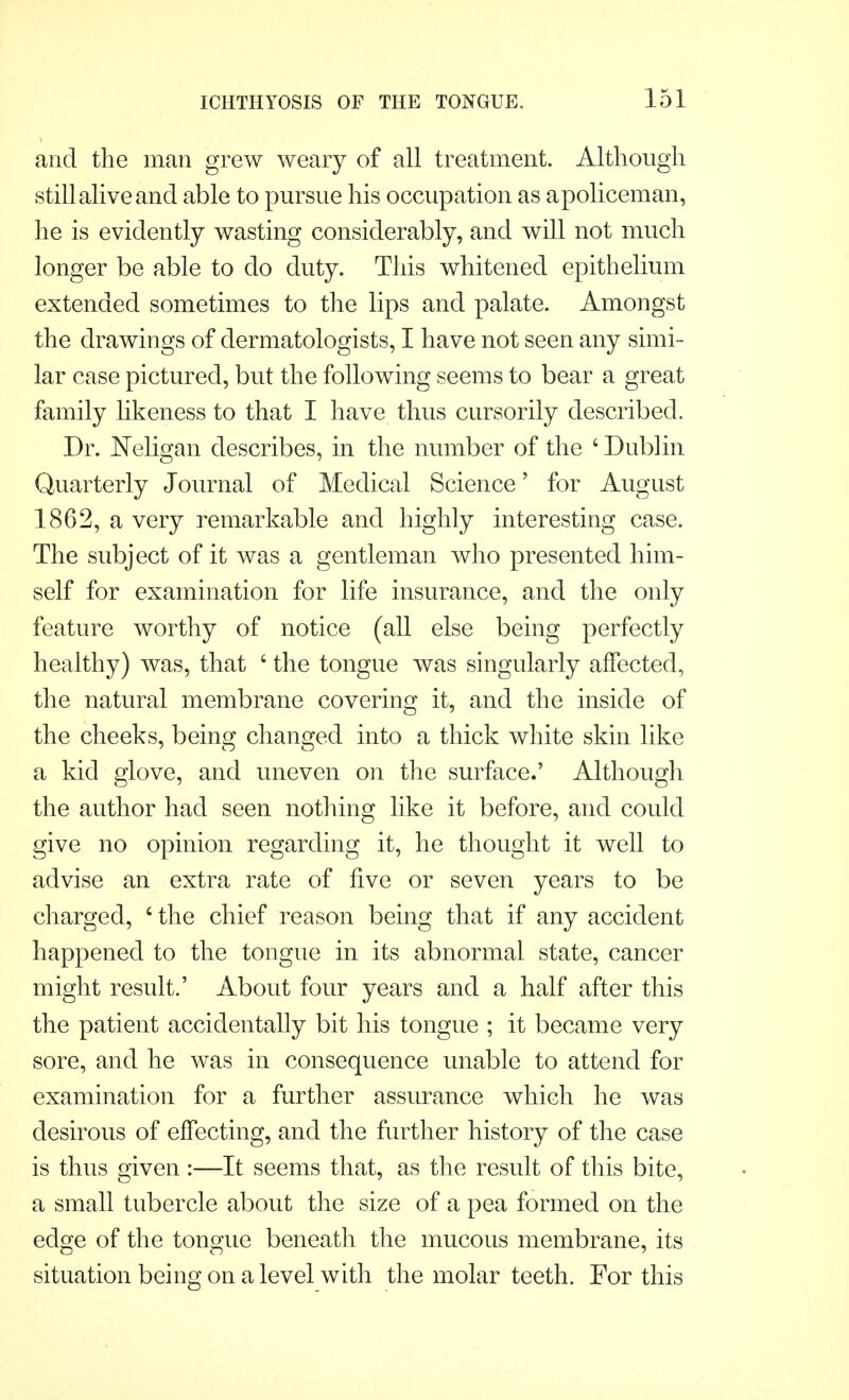 and the man grew weary of all treatment. Although still alive and able to pursue his occupation as apoliceman, he is evidently wasting considerably, and will not much longer be able to do duty. This whitened epithelium extended sometimes to the lips and palate. Amongst the drawings of dermatologists, I have not seen any simi- lar case pictured, but the following seems to bear a great family likeness to that I have thus cursorily described. Dr. Neligan describes, in the number of the 6 Dublin Quarterly Journal of Medical Science' for August 1862, a very remarkable and highly interesting case. The subject of it was a gentleman who presented him- self for examination for life insurance, and the only feature worthy of notice (all else being perfectly healthy) was, that 6 the tongue was singularly affected, the natural membrane covering it, and the inside of the cheeks, being changed into a thick white skin like a kid glove, and uneven on the surface.' Although the author had seen nothing like it before, and could give no opinion regarding it, he thought it well to advise an extra rate of five or seven years to be charged, 6 the chief reason being that if any accident happened to the tongue in its abnormal state, cancer might result.' About four years and a half after this the patient accidentally bit his tongue ; it became very sore, and he was in consequence unable to attend for examination for a further assurance which he was desirous of effecting, and the further history of the case is thus given :—It seems that, as the result of this bite, a small tubercle about the size of a pea formed on the edge of the tongue beneath the mucous membrane, its situation being on a level with the molar teeth. For this