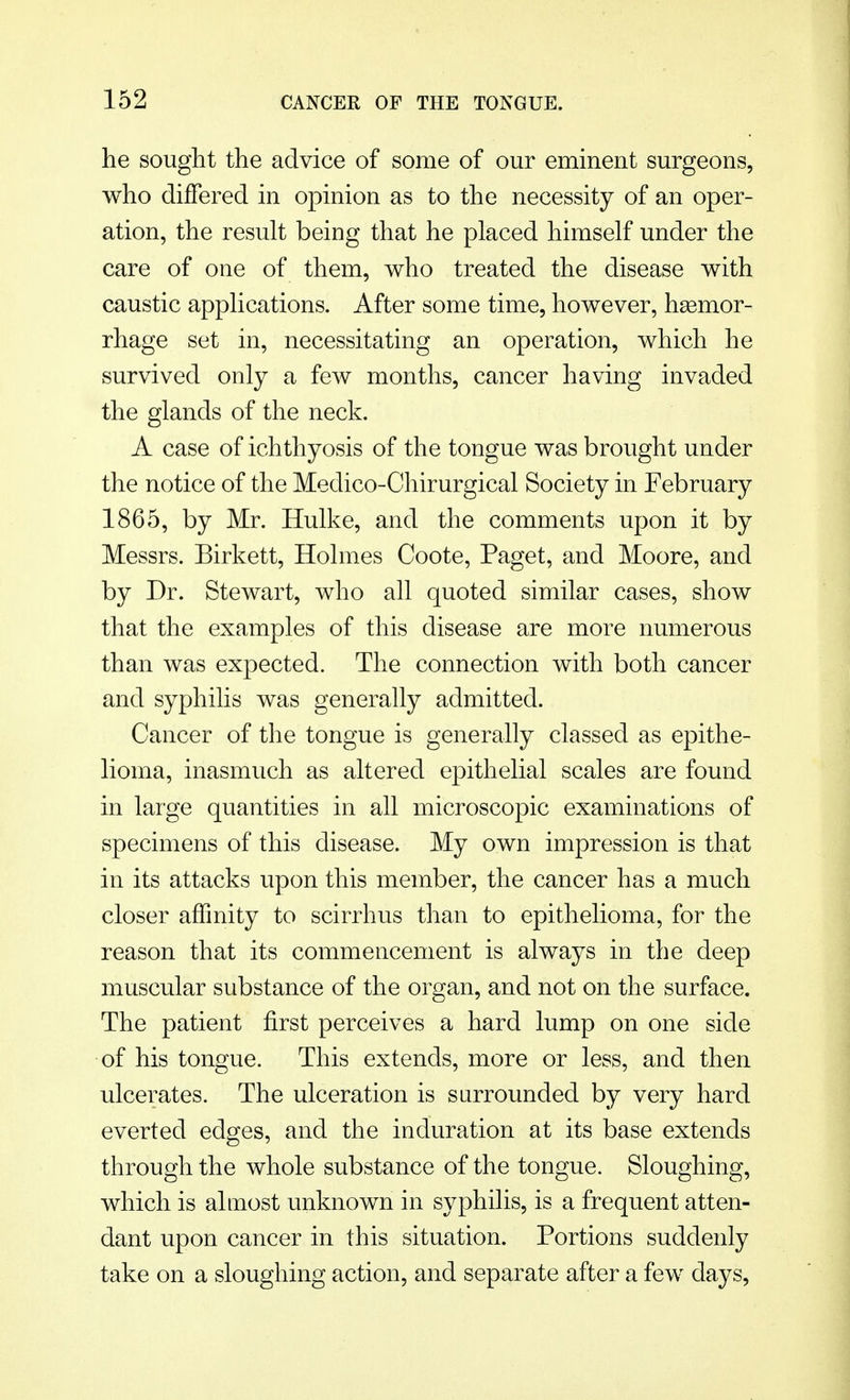 he sought the advice of some of our eminent surgeons, who differed in opinion as to the necessity of an oper- ation, the result being that he placed himself under the care of one of them, who treated the disease with caustic applications. After some time, however, hsemor- rhage set in, necessitating an operation, which he survived only a few months, cancer having invaded the glands of the neck. A case of ichthyosis of the tongue was brought under the notice of the Medico-Chirurgical Society in February 1865, by Mr. Hulke, and the comments upon it by Messrs. Birkett, Holmes Coote, Paget, and Moore, and by Dr. Stewart, who all quoted similar cases, show that the examples of this disease are more numerous than was expected. The connection with both cancer and syphilis was generally admitted. Cancer of the tongue is generally classed as epithe- lioma, inasmuch as altered epithelial scales are found in large quantities in all microscopic examinations of specimens of this disease. My own impression is that in its attacks upon this member, the cancer has a much closer affinity to scirrhus than to epithelioma, for the reason that its commencement is always in the deep muscular substance of the organ, and not on the surface. The patient first perceives a hard lump on one side of his tongue. This extends, more or less, and then ulcerates. The ulceration is surrounded by very hard everted edges, and the induration at its base extends through the whole substance of the tongue. Sloughing, which is almost unknown in syphilis, is a frequent atten- dant upon cancer in this situation. Portions suddenly take on a sloughing action, and separate after a few days,