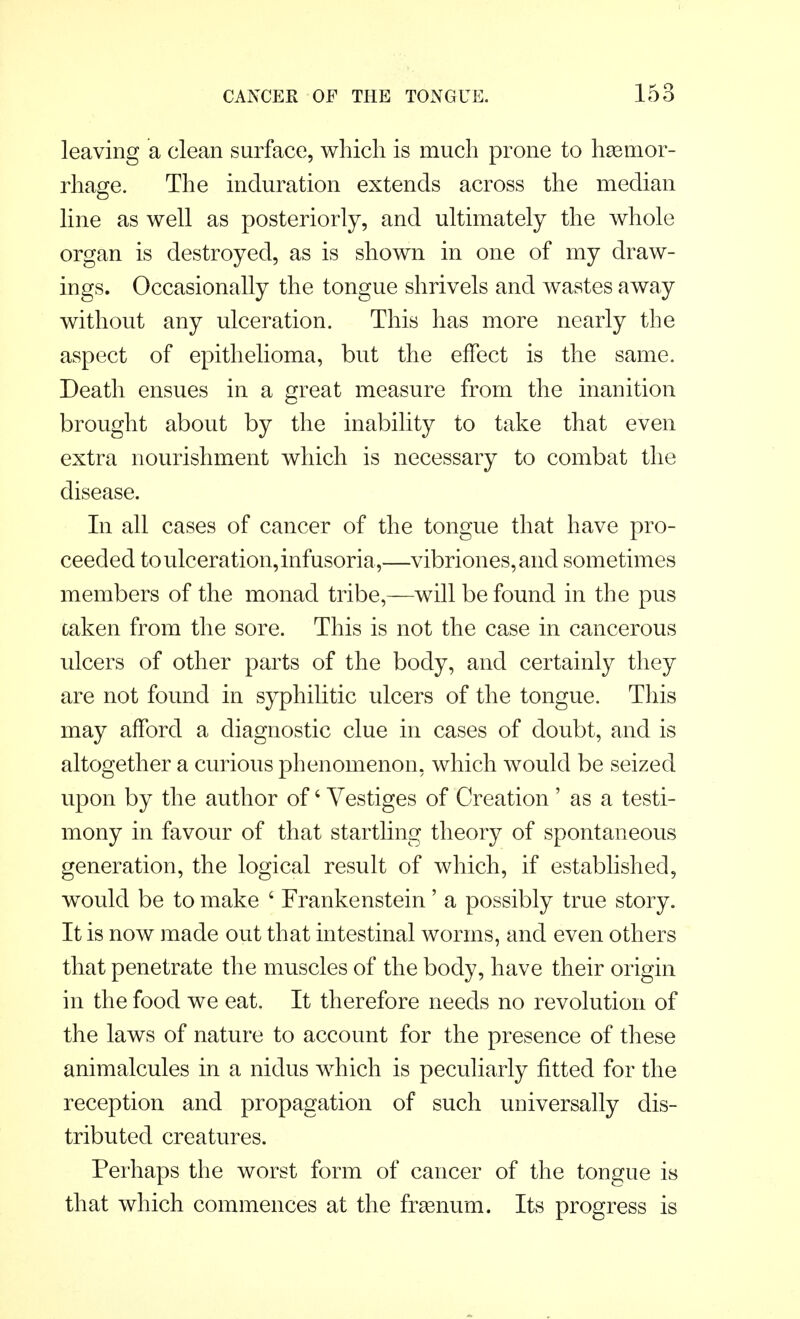 leaving a clean surface, which is much prone to haemor- rhage. The induration extends across the median line as well as posteriorly, and ultimately the whole organ is destroyed, as is shown in one of my draw- ings. Occasionally the tongue shrivels and wastes away without any ulceration. This has more nearly the aspect of epithelioma, but the effect is the same. Death ensues in a great measure from the inanition brought about by the inability to take that even extra nourishment which is necessary to combat the disease. In all cases of cancer of the tongue that have pro- ceeded to ulceration, infusoria ,—vibriones,and sometimes members of the monad tribe,—will be found in the pus oaken from the sore. This is not the case in cancerous ulcers of other parts of the body, and certainly they are not found in syphilitic ulcers of the tongue. This may afford a diagnostic clue in cases of doubt, and is altogether a curious phenomenon, which would be seized upon by the author of4 Vestiges of Creation ' as a testi- mony in favour of that startling theory of spontaneous generation, the logical result of which, if established, would be to make 4 Frankenstein' a possibly true story. It is now made out that intestinal worms, and even others that penetrate the muscles of the body, have their origin in the food we eat. It therefore needs no revolution of the laws of nature to account for the presence of these animalcules in a nidus which is peculiarly fitted for the reception and propagation of such universally dis- tributed creatures. Perhaps the worst form of cancer of the tongue is that which commences at the frsenum. Its progress is