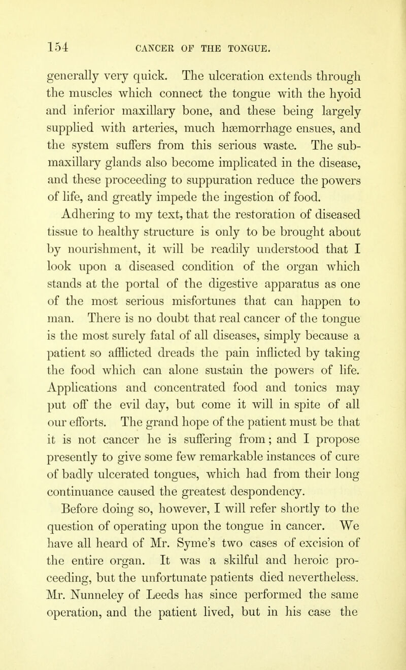 generally very quick. The ulceration extends through the muscles which connect the tongue with the hyoid and inferior maxillary bone, and these being largely supplied with arteries, much haemorrhage ensues, and the system suffers from this serious waste. The sub- maxillary glands also become implicated in the disease, and these proceeding to suppuration reduce the powers of life, and greatly impede the ingestion of food. Adhering to my text, that the restoration of diseased tissue to healthy structure is only to be brought about by nourishment, it will be readily understood that I look upon a diseased condition of the organ which stands at the portal of the digestive apparatus as one of the most serious misfortunes that can happen to man. There is no doubt that real cancer of the tongue is the most surely fatal of all diseases, simply because a patient so afflicted dreads the pain inflicted by taking the food which can alone sustain the powers of life. Applications and concentrated food and tonics may put off the evil day, but come it will in spite of all our efforts. The grand hope of the patient must be that it is not cancer he is suffering from; and I propose presently to give some few remarkable instances of cure of badly ulcerated tongues, which had from their long continuance caused the greatest despondency. Before doing so, however, I will refer shortly to the question of operating upon the tongue in cancer. We have all heard of Mr. Syme's two cases of excision of the entire organ. It was a skilful and heroic pro- ceeding, but the unfortunate patients died nevertheless. Mr. Nunneley of Leeds has since performed the same operation, and the patient lived, but in his case the