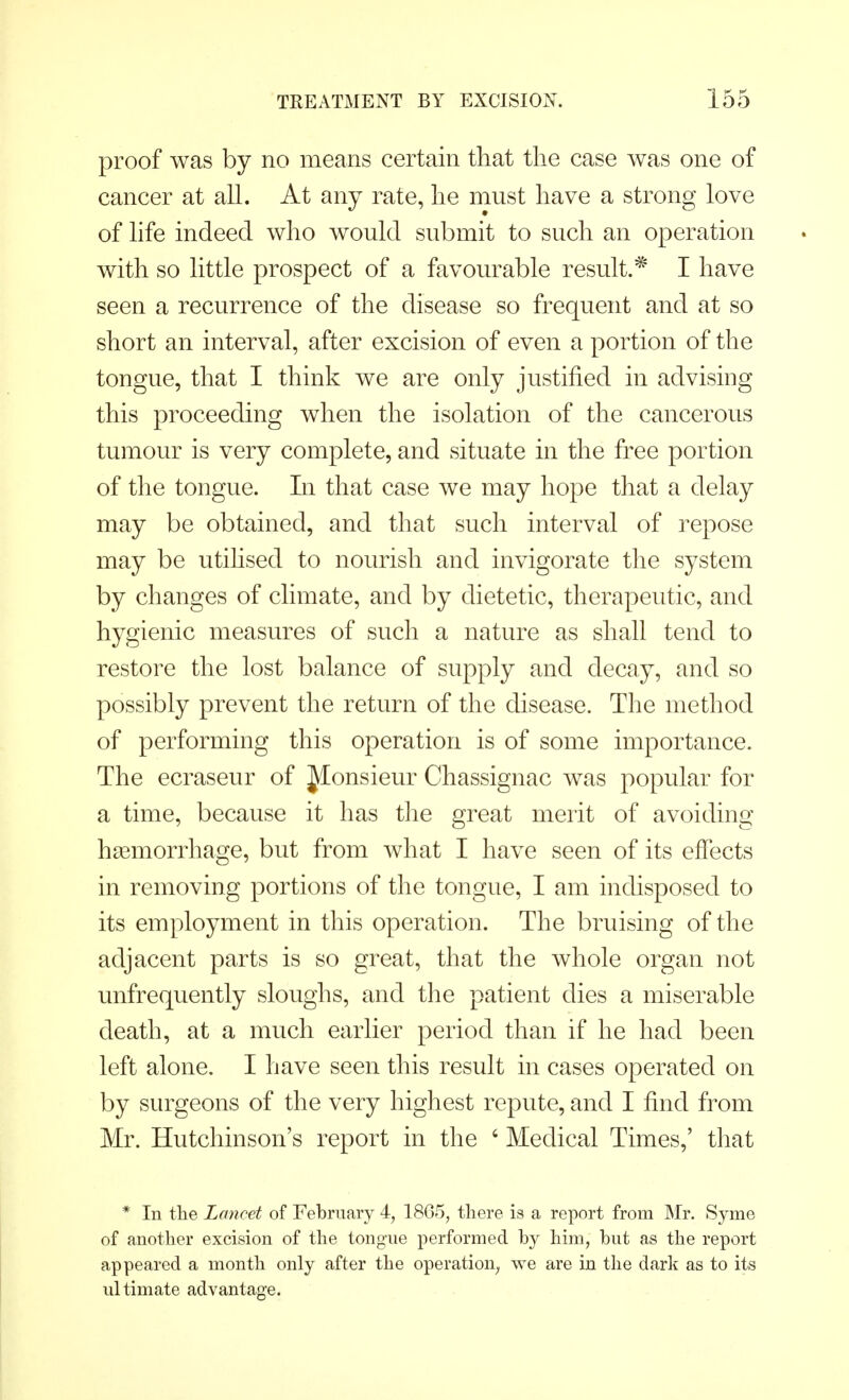 proof was by no means certain that the case was one of cancer at all. At any rate, he must have a strong love of life indeed who would submit to such an operation with so little prospect of a favourable result.* I have seen a recurrence of the disease so frequent and at so short an interval, after excision of even a portion of the tongue, that I think we are only justified in advising this proceeding when the isolation of the cancerous tumour is very complete, and situate in the free portion of the tongue. In that case we may hope that a delay may be obtained, and that such interval of repose may be utilised to nourish and invigorate the system by changes of climate, and by dietetic, therapeutic, and hygienic measures of such a nature as shall tend to restore the lost balance of supply and decay, and so possibly prevent the return of the disease. The method of performing this operation is of some importance. The ecraseur of Jionsieur Chassignac was popular for a time, because it has the great merit of avoiding haemorrhage, but from what I have seen of its effects in removing portions of the tongue, I am indisposed to its employment in this operation. The bruising of the adjacent parts is so great, that the whole organ not unfrequently sloughs, and the patient dies a miserable death, at a much earlier period than if he had been left alone. I have seen this result in cases operated on by surgeons of the very highest repute, and I find from Mr. Hutchinson's report in the ' Medical Times,' that * In the Lancet of February 4, 1865, there is a report from Mr. Syme of another excision of the tongue performed by him, but as the report appeared a month only after the operation, we are in the dark as to its ultimate advantage.