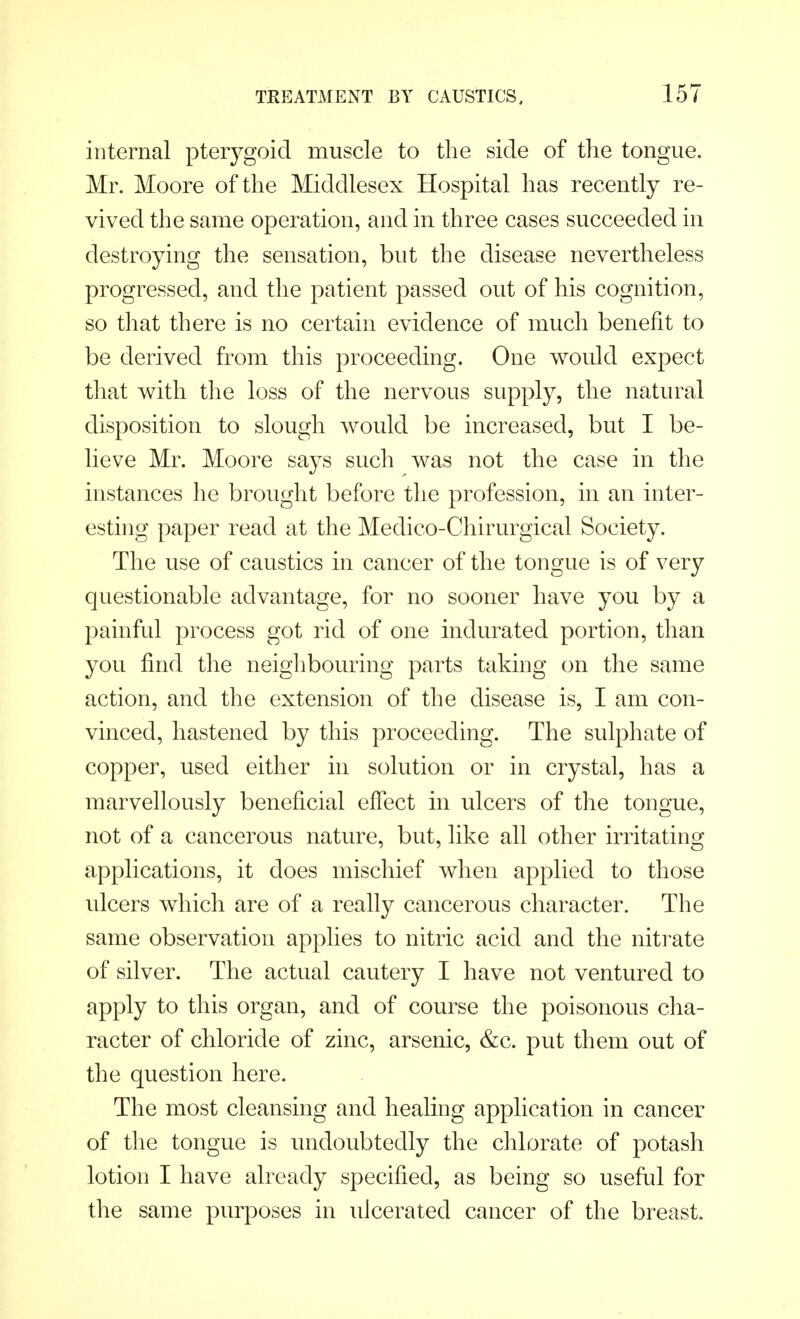 internal pterygoid muscle to the side of the tongue. Mr. Moore of the Middlesex Hospital has recently re- vived the same operation, and in three cases succeeded in destroying the sensation, but the disease nevertheless progressed, and the patient passed out of his cognition, so that there is no certain evidence of much benefit to be derived from this proceeding. One would expect that with the loss of the nervous supply, the natural disposition to slough would be increased, but I be- lieve Mr. Moore says such was not the case in the instances he brought before the profession, in an inter- esting paper read at the Meclico-Chirurgical Society. The use of caustics in cancer of the tongue is of very questionable advantage, for no sooner have you by a painful process got rid of one indurated portion, than you find the neighbouring parts taking on the same action, and the extension of the disease is, I am con- vinced, hastened by this proceeding. The sulphate of copper, used either in solution or in crystal, has a marvellously beneficial effect in ulcers of the tongue, not of a cancerous nature, but, like all other irritating applications, it does mischief when applied to those ulcers which are of a really cancerous character. The same observation applies to nitric acid and the nitrate of silver. The actual cautery I have not ventured to apply to this organ, and of course the poisonous cha- racter of chloride of zinc, arsenic, &c. put them out of the question here. The most cleansing and healing application in cancer of the tongue is undoubtedly the chlorate of potash lotion I have already specified, as being so useful for the same purposes in ulcerated cancer of the breast.