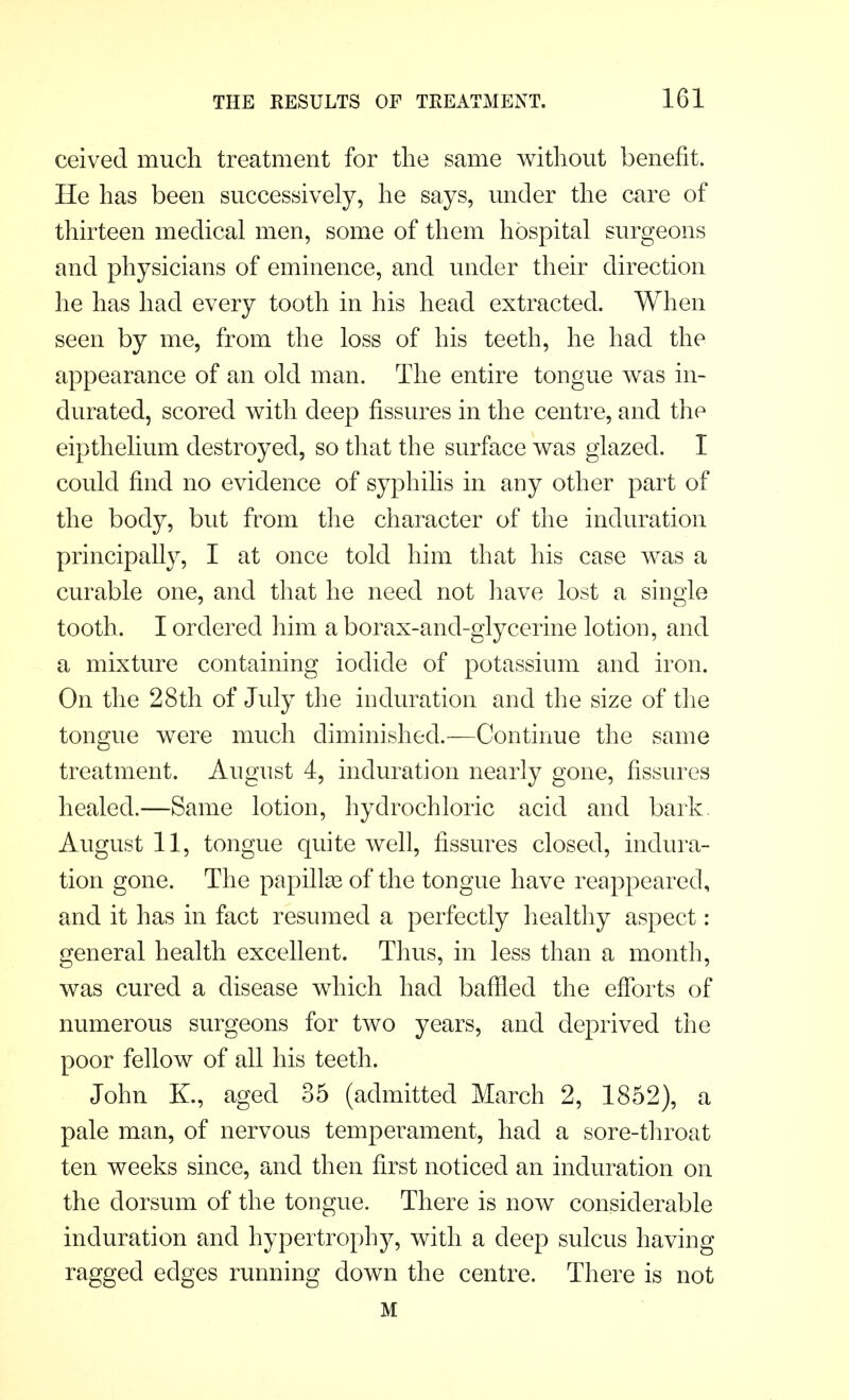 ceived much treatment for the same without benefit. He has been successively, he says, under the care of thirteen medical men, some of them hospital surgeons and physicians of eminence, and under their direction he has had every tooth in his head extracted. When seen by me, from the loss of his teeth, he had the appearance of an old man. The entire tongue was in- durated, scored with deep fissures in the centre, and the eipthelium destroyed, so that the surface was glazed. I could find no evidence of syphilis in any other part of the body, but from the character of the induration principally, I at once told him that his case was a curable one, and that he need not have lost a single tooth. I ordered him a borax-and-glycerine lotion, and a mixture containing iodide of potassium and iron. On the 28th of July the induration and the size of the tongue were much diminished.—Continue the same treatment. August 4, induration nearly gone, fissures healed.—Same lotion, hydrochloric acid and bark. August 11, tongue quite well, fissures closed, indura- tion gone. The papilke of the tongue have reappeared, and it has in fact resumed a perfectly healthy aspect: general health excellent. Thus, in less than a month, was cured a disease which had baffled the efforts of numerous surgeons for two years, and deprived the poor fellow of all his teeth. John K., aged 35 (admitted March 2, 1852), a pale man, of nervous temperament, had a sore-throat ten weeks since, and then first noticed an induration on the dorsum of the tongue. There is now considerable induration and hypertrophy, with a deep sulcus having ragged edges running down the centre. There is not M