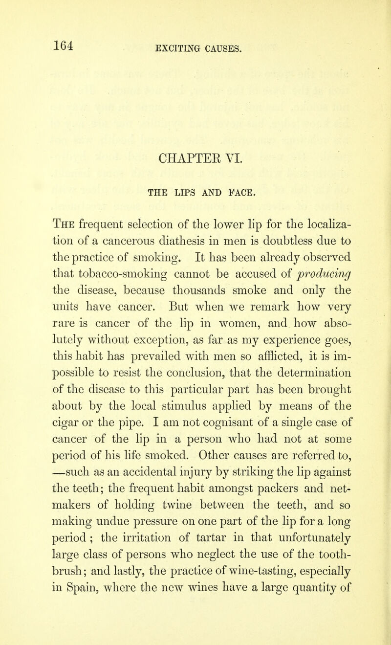 EXCITING CAUSES, CHAPTEE VI. THE LIPS AND FACE. The frequent selection of the lower lip for the localiza- tion of a cancerous diathesis in men is doubtless due to the practice of smoking. It has been already observed that tobacco-smoking cannot be accused of producing the disease, because thousands smoke and only the units have cancer. But when we remark how very rare is cancer of the lip in women, and how abso- lutely without exception, as far as my experience goes, this habit has prevailed with men so afflicted, it is im- possible to resist the conclusion, that the determination of the disease to this particular part has been brought about by the local stimulus applied by means of the cigar or the pipe. I am not cognisant of a single case of cancer of the lip in a person who had not at some period of his life smoked. Other causes are referred to, —such as an accidental injury by striking the lip against the teeth; the frequent habit amongst packers and net- makers of holding twine between the teeth, and so making undue pressure on one part of the lip for a long period ; the irritation of tartar in that unfortunately large class of persons who neglect the use of the tooth- brush ; and lastly, the practice of wine-tasting, especially in Spain, where the new wines have a large quantity of