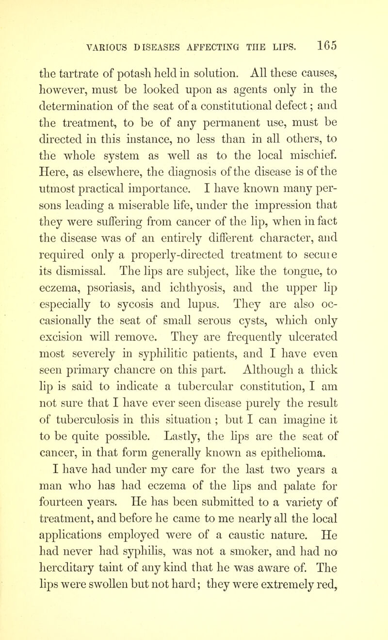 the tartrate of potash held in solution. All these causes, however, must be looked upon as agents only in the determination of the seat of a constitutional defect; and the treatment, to be of any permanent use, must be directed in this instance, no less than in all others, to the whole system as well as to the local mischief. Here, as elsewhere, the diagnosis of the disease is of the utmost practical importance. I have known many per- sons leading a miserable life, under the impression that they were suffering from cancer of the lip, when in fact the disease was of an entirely different character, and required only a properly-directed treatment to secuie its dismissal. The lips are subject, like the tongue, to eczema, psoriasis, and ichthyosis, and the upper lip especially to sycosis and lupus. They are also oc- casionally the seat of small serous cysts, which only excision will remove. They are frequently ulcerated most severely in syphilitic patients, and I have even seen primary chancre on this part. Although a thick lip is said to indicate a tubercular constitution, I am not sure that I have ever seen disease purely the result of tuberculosis in this situation ; but I can imagine it to be quite possible. Lastly, the lips are the seat of cancer, in that form generally known as epithelioma. I have had under my care for the last two years a man who has had eczema of the lips and palate for fourteen years. He has been submitted to a variety of treatment, and before he came to me nearly all the local applications employed were of a caustic nature. He had never had syphilis, was not a smoker, and had no hereditary taint of any kind that he was aware of. The lips were swollen but not hard; they were extremely red,