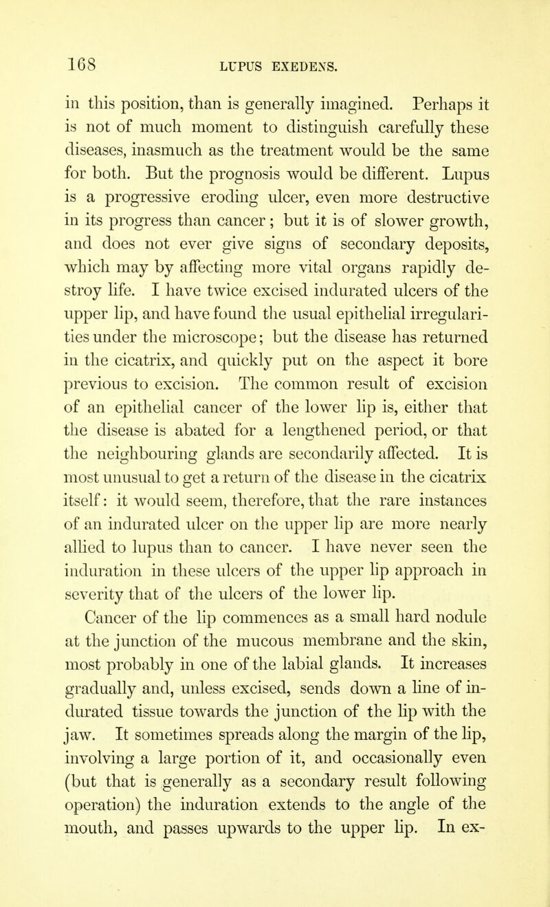 in this position, than is generally imagined. Perhaps it is not of much moment to distinguish carefully these diseases, inasmuch as the treatment would be the same for both. But the prognosis would be different. Lupus is a progressive eroding ulcer, even more destructive in its progress than cancer; but it is of slower growth, and does not ever give signs of secondary deposits, which may by affecting more vital organs rapidly de- stroy life. I have twice excised indurated ulcers of the upper lip, and have found the usual epithelial irregulari- ties under the microscope; but the disease has returned in the cicatrix, and quickly put on the aspect it bore previous to excision. The common result of excision of an epithelial cancer of the lower lip is, either that the disease is abated for a lengthened period, or that the neighbouring glands are secondarily affected. It is most unusual to get a return of the disease in the cicatrix itself: it would seem, therefore, that the rare instances of an indurated ulcer on the upper lip are more nearly allied to lupus than to cancer. I have never seen the induration in these ulcers of the upper lip approach in severity that of the ulcers of the lower lip. Cancer of the lip commences as a small hard nodule at the junction of the mucous membrane and the skin, most probably in one of the labial glands. It increases gradually and, unless excised, sends down a line of in- durated tissue towards the junction of the hp with the jaw. It sometimes spreads along the margin of the lip, involving a large portion of it, and occasionally even (but that is generally as a secondary result following operation) the induration extends to the angle of the mouth, and passes upwards to the upper Hp. In ex-