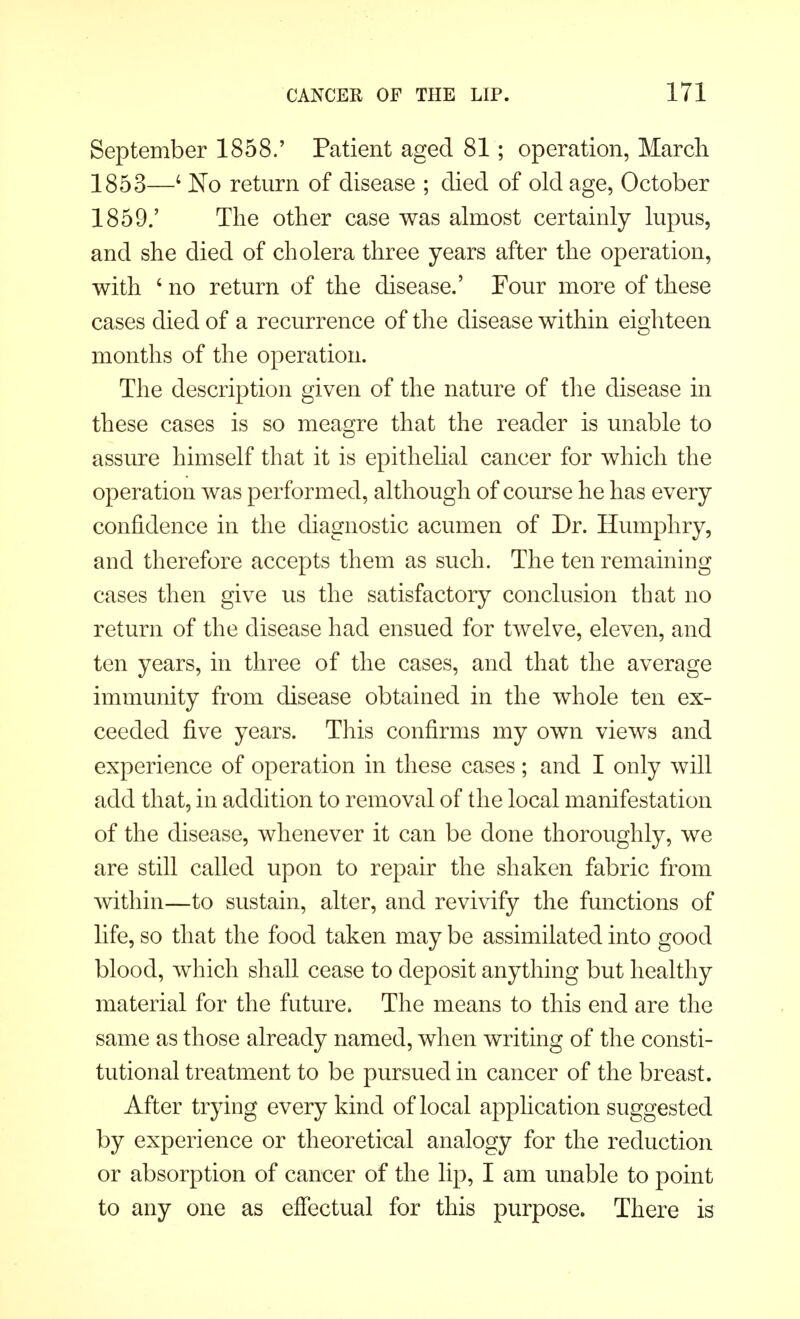 September 1858.' Patient aged 81; operation, March 1853—4 No return of disease ; died of old age, October 1859.' The other case was almost certainly lupus, and she died of cholera three years after the operation, with ' no return of the disease.' Four more of these cases died of a recurrence of the disease within eighteen months of the operation. The description given of the nature of the disease in these cases is so meagre that the reader is unable to assure himself that it is epithelial cancer for which the operation was performed, although of course he has every confidence in the diagnostic acumen of Dr. Humphry, and therefore accepts them as such. The ten remaining cases then give us the satisfactory conclusion that no return of the disease had ensued for twelve, eleven, and ten years, in three of the cases, and that the average immunity from disease obtained in the whole ten ex- ceeded five years. This confirms my own views and experience of operation in these cases ; and I only will add that, in addition to removal of the local manifestation of the disease, whenever it can be done thoroughly, we are still called upon to repair the shaken fabric from within—to sustain, alter, and revivify the functions of life, so that the food taken may be assimilated into good blood, which shall cease to deposit anything but healthy material for the future. The means to this end are the same as those already named, when writing of the consti- tutional treatment to be pursued in cancer of the breast. After trying every kind of local application suggested by experience or theoretical analogy for the reduction or absorption of cancer of the lip, I am unable to point to any one as effectual for this purpose. There is