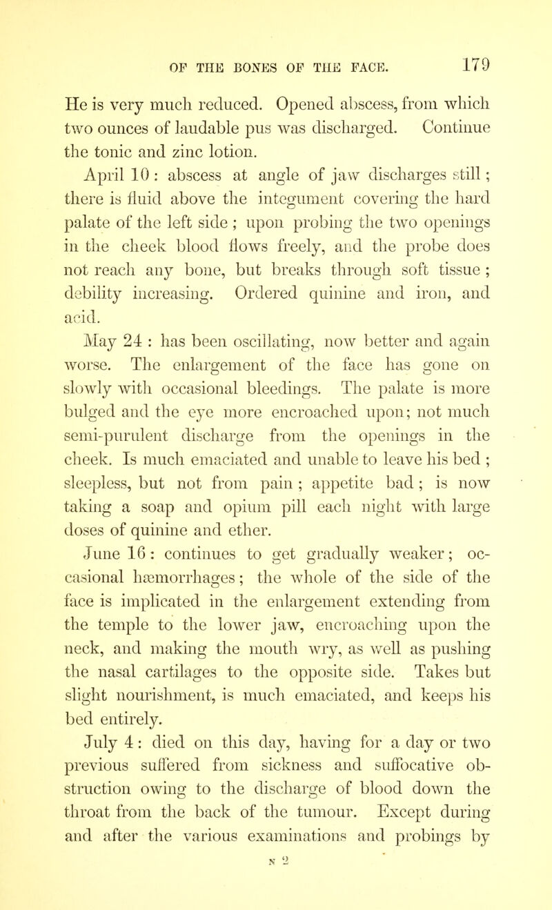 He is very much reduced. Opened abscess, from which two ounces of laudable pus was discharged. Continue the tonic and zinc lotion. April 10 : abscess at angle of jaw discharges still; there is fluid above the integument covering the hard palate of the left side ; upon probing the two openings in the cheek blood flows freely, and the probe does not reach any bone, but breaks through soft tissue ; debility increasing. Ordered quinine and iron, and acid. May 24 : has been oscillating, now better and again worse. The enlargement of the face has gone on slowly with occasional bleedings. The palate is more bulged and the eye more encroached upon; not much semi-purulent discharge from the openings in the cheek. Is much emaciated and unable to leave his bed ; sleepless, but not from pain ; appetite bad; is now taking a soap and opium pill each night with large doses of quinine and ether. June 16: continues to get gradually weaker; oc- casional haemorrhages; the whole of the side of the face is implicated in the enlargement extending from the temple to the lower jaw, encroaching upon the neck, and making the mouth wry, as well as pushing the nasal cartilages to the opposite side. Takes but slight nourishment, is much emaciated, and keeps his bed entirely. July 4 : died on this day, having for a day or two previous suffered from sickness and suffocative ob- struction owing to the discharge of blood down the throat from the back of the tumour. Except during and after the various examinations and probings by N '2